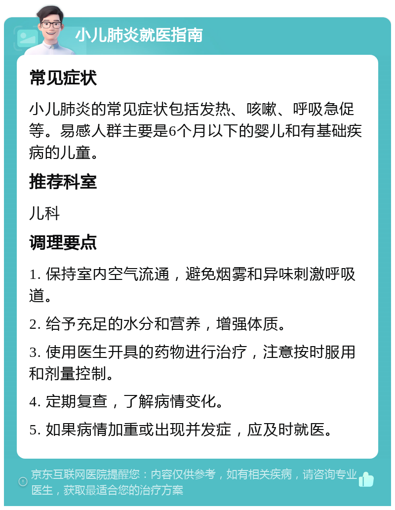 小儿肺炎就医指南 常见症状 小儿肺炎的常见症状包括发热、咳嗽、呼吸急促等。易感人群主要是6个月以下的婴儿和有基础疾病的儿童。 推荐科室 儿科 调理要点 1. 保持室内空气流通，避免烟雾和异味刺激呼吸道。 2. 给予充足的水分和营养，增强体质。 3. 使用医生开具的药物进行治疗，注意按时服用和剂量控制。 4. 定期复查，了解病情变化。 5. 如果病情加重或出现并发症，应及时就医。