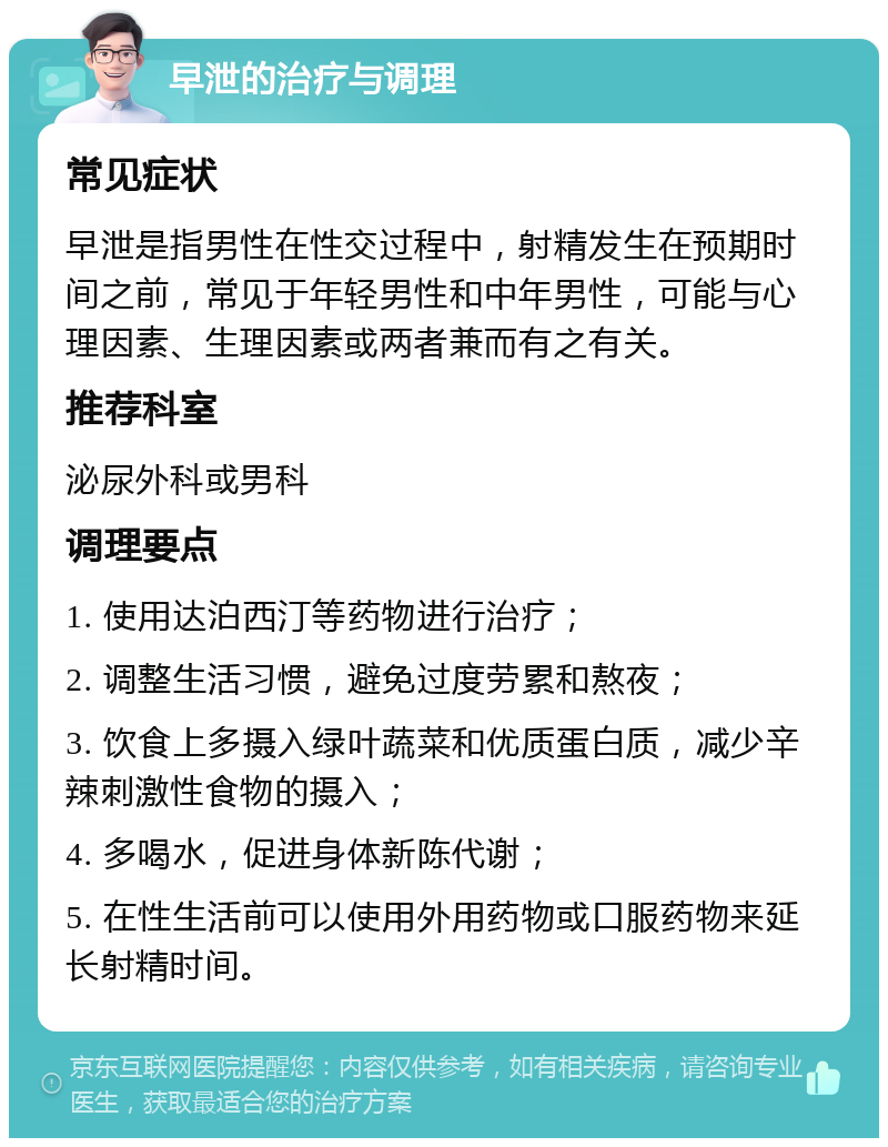 早泄的治疗与调理 常见症状 早泄是指男性在性交过程中，射精发生在预期时间之前，常见于年轻男性和中年男性，可能与心理因素、生理因素或两者兼而有之有关。 推荐科室 泌尿外科或男科 调理要点 1. 使用达泊西汀等药物进行治疗； 2. 调整生活习惯，避免过度劳累和熬夜； 3. 饮食上多摄入绿叶蔬菜和优质蛋白质，减少辛辣刺激性食物的摄入； 4. 多喝水，促进身体新陈代谢； 5. 在性生活前可以使用外用药物或口服药物来延长射精时间。