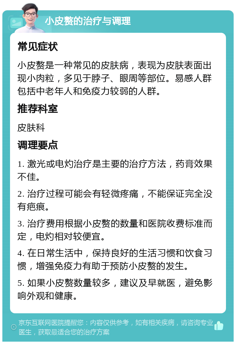 小皮赘的治疗与调理 常见症状 小皮赘是一种常见的皮肤病，表现为皮肤表面出现小肉粒，多见于脖子、眼周等部位。易感人群包括中老年人和免疫力较弱的人群。 推荐科室 皮肤科 调理要点 1. 激光或电灼治疗是主要的治疗方法，药膏效果不佳。 2. 治疗过程可能会有轻微疼痛，不能保证完全没有疤痕。 3. 治疗费用根据小皮赘的数量和医院收费标准而定，电灼相对较便宜。 4. 在日常生活中，保持良好的生活习惯和饮食习惯，增强免疫力有助于预防小皮赘的发生。 5. 如果小皮赘数量较多，建议及早就医，避免影响外观和健康。