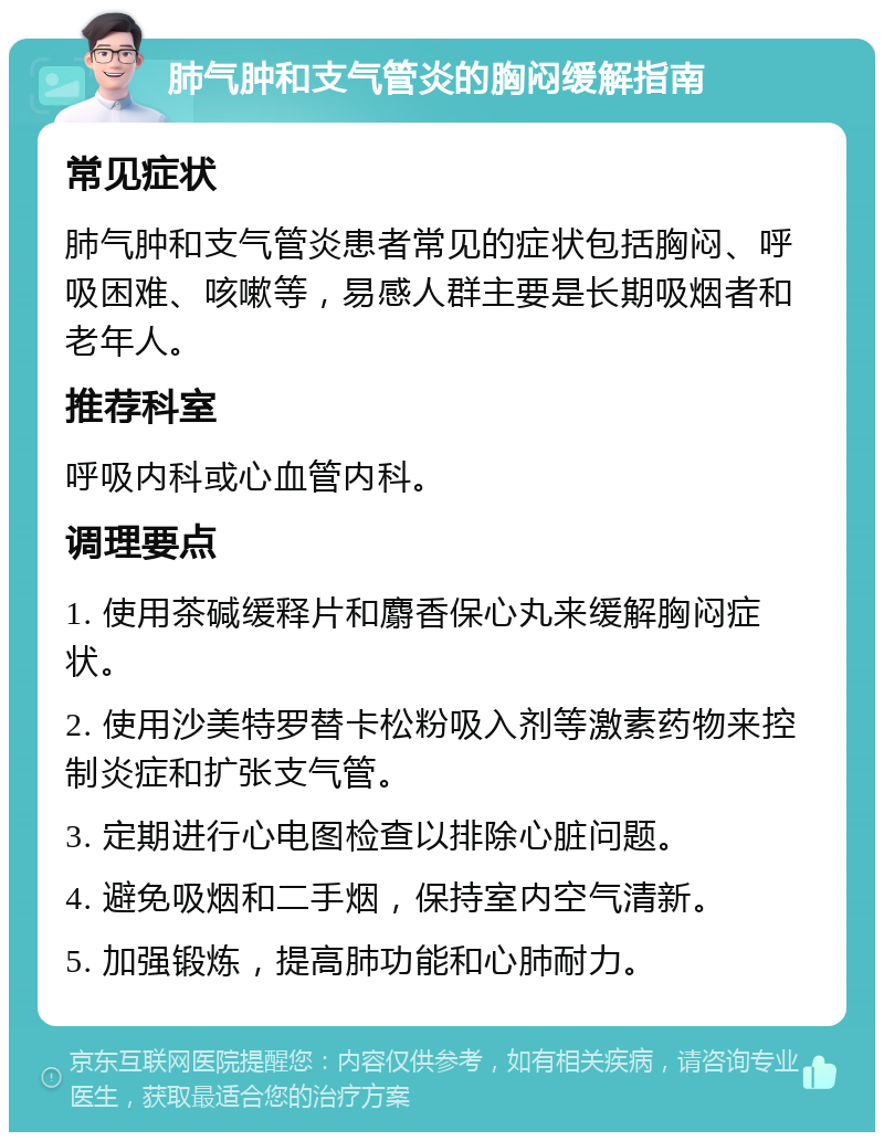 肺气肿和支气管炎的胸闷缓解指南 常见症状 肺气肿和支气管炎患者常见的症状包括胸闷、呼吸困难、咳嗽等，易感人群主要是长期吸烟者和老年人。 推荐科室 呼吸内科或心血管内科。 调理要点 1. 使用茶碱缓释片和麝香保心丸来缓解胸闷症状。 2. 使用沙美特罗替卡松粉吸入剂等激素药物来控制炎症和扩张支气管。 3. 定期进行心电图检查以排除心脏问题。 4. 避免吸烟和二手烟，保持室内空气清新。 5. 加强锻炼，提高肺功能和心肺耐力。