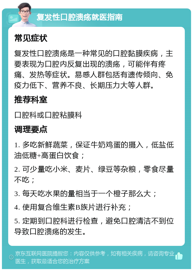 复发性口腔溃疡就医指南 常见症状 复发性口腔溃疡是一种常见的口腔黏膜疾病，主要表现为口腔内反复出现的溃疡，可能伴有疼痛、发热等症状。易感人群包括有遗传倾向、免疫力低下、营养不良、长期压力大等人群。 推荐科室 口腔科或口腔粘膜科 调理要点 1. 多吃新鲜蔬菜，保证牛奶鸡蛋的摄入，低盐低油低糖+高蛋白饮食； 2. 可少量吃小米、麦片、绿豆等杂粮，零食尽量不吃； 3. 每天吃水果的量相当于一个橙子那么大； 4. 使用复合维生素B族片进行补充； 5. 定期到口腔科进行检查，避免口腔清洁不到位导致口腔溃疡的发生。