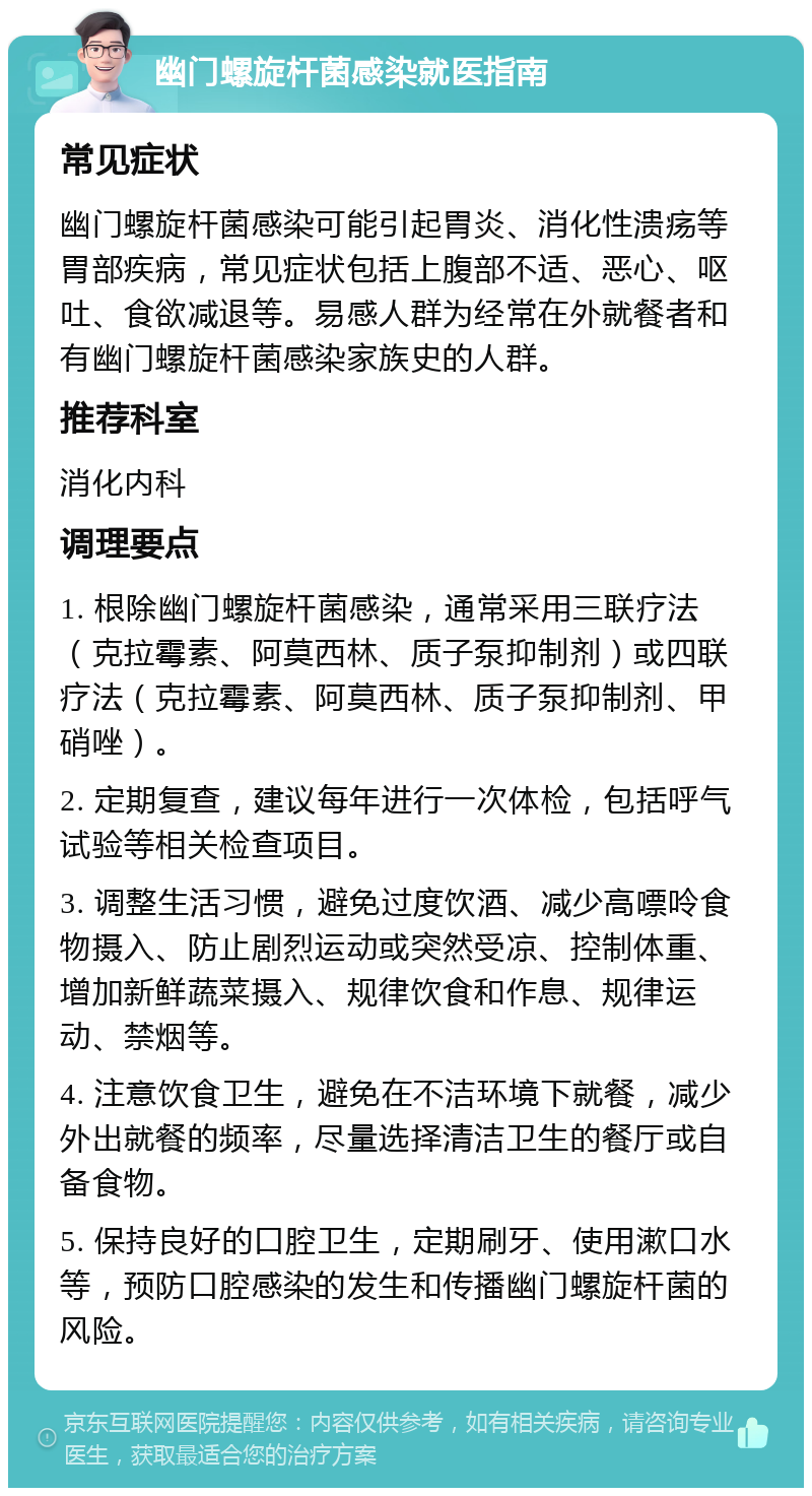 幽门螺旋杆菌感染就医指南 常见症状 幽门螺旋杆菌感染可能引起胃炎、消化性溃疡等胃部疾病，常见症状包括上腹部不适、恶心、呕吐、食欲减退等。易感人群为经常在外就餐者和有幽门螺旋杆菌感染家族史的人群。 推荐科室 消化内科 调理要点 1. 根除幽门螺旋杆菌感染，通常采用三联疗法（克拉霉素、阿莫西林、质子泵抑制剂）或四联疗法（克拉霉素、阿莫西林、质子泵抑制剂、甲硝唑）。 2. 定期复查，建议每年进行一次体检，包括呼气试验等相关检查项目。 3. 调整生活习惯，避免过度饮酒、减少高嘌呤食物摄入、防止剧烈运动或突然受凉、控制体重、增加新鲜蔬菜摄入、规律饮食和作息、规律运动、禁烟等。 4. 注意饮食卫生，避免在不洁环境下就餐，减少外出就餐的频率，尽量选择清洁卫生的餐厅或自备食物。 5. 保持良好的口腔卫生，定期刷牙、使用漱口水等，预防口腔感染的发生和传播幽门螺旋杆菌的风险。