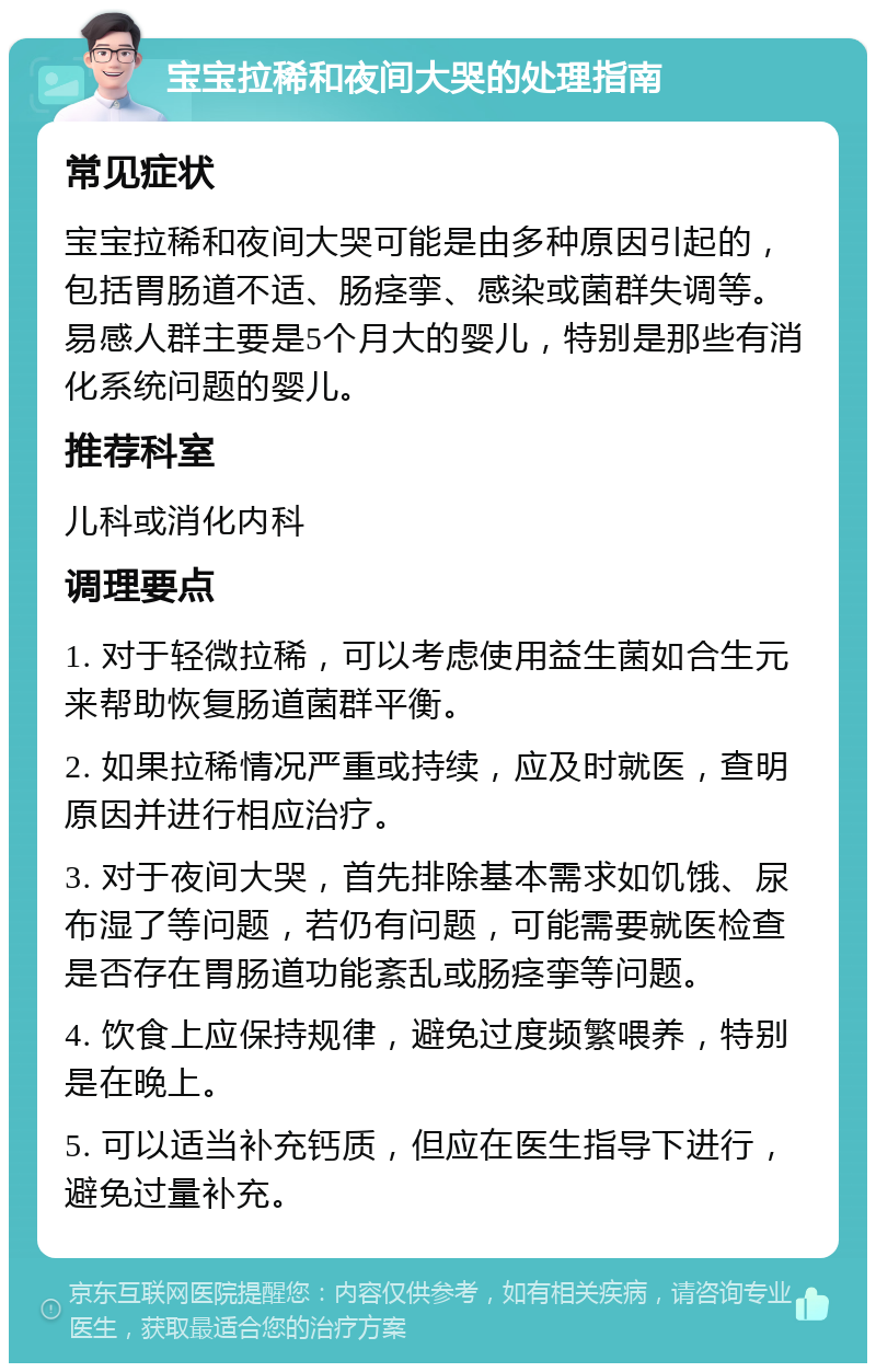 宝宝拉稀和夜间大哭的处理指南 常见症状 宝宝拉稀和夜间大哭可能是由多种原因引起的，包括胃肠道不适、肠痉挛、感染或菌群失调等。易感人群主要是5个月大的婴儿，特别是那些有消化系统问题的婴儿。 推荐科室 儿科或消化内科 调理要点 1. 对于轻微拉稀，可以考虑使用益生菌如合生元来帮助恢复肠道菌群平衡。 2. 如果拉稀情况严重或持续，应及时就医，查明原因并进行相应治疗。 3. 对于夜间大哭，首先排除基本需求如饥饿、尿布湿了等问题，若仍有问题，可能需要就医检查是否存在胃肠道功能紊乱或肠痉挛等问题。 4. 饮食上应保持规律，避免过度频繁喂养，特别是在晚上。 5. 可以适当补充钙质，但应在医生指导下进行，避免过量补充。