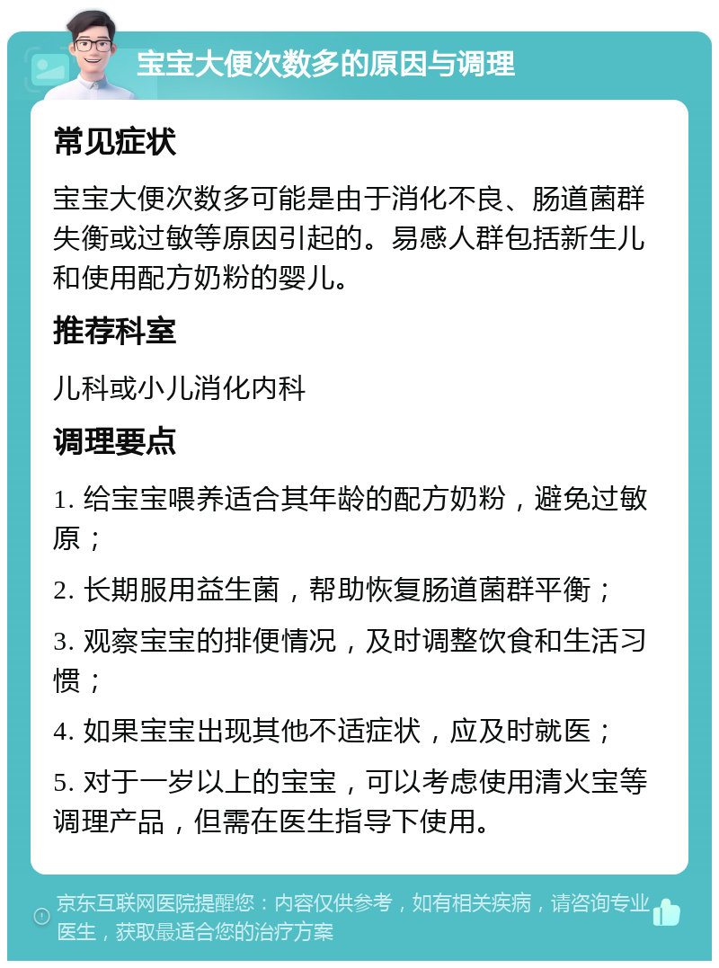 宝宝大便次数多的原因与调理 常见症状 宝宝大便次数多可能是由于消化不良、肠道菌群失衡或过敏等原因引起的。易感人群包括新生儿和使用配方奶粉的婴儿。 推荐科室 儿科或小儿消化内科 调理要点 1. 给宝宝喂养适合其年龄的配方奶粉，避免过敏原； 2. 长期服用益生菌，帮助恢复肠道菌群平衡； 3. 观察宝宝的排便情况，及时调整饮食和生活习惯； 4. 如果宝宝出现其他不适症状，应及时就医； 5. 对于一岁以上的宝宝，可以考虑使用清火宝等调理产品，但需在医生指导下使用。