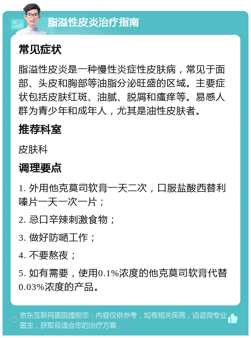 脂溢性皮炎治疗指南 常见症状 脂溢性皮炎是一种慢性炎症性皮肤病，常见于面部、头皮和胸部等油脂分泌旺盛的区域。主要症状包括皮肤红斑、油腻、脱屑和瘙痒等。易感人群为青少年和成年人，尤其是油性皮肤者。 推荐科室 皮肤科 调理要点 1. 外用他克莫司软膏一天二次，口服盐酸西替利嗪片一天一次一片； 2. 忌口辛辣刺激食物； 3. 做好防嗮工作； 4. 不要熬夜； 5. 如有需要，使用0.1%浓度的他克莫司软膏代替0.03%浓度的产品。