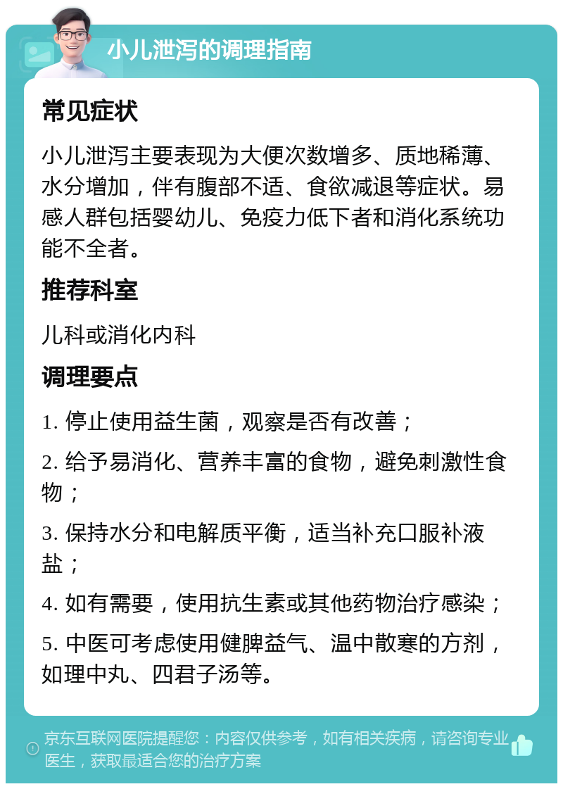 小儿泄泻的调理指南 常见症状 小儿泄泻主要表现为大便次数增多、质地稀薄、水分增加，伴有腹部不适、食欲减退等症状。易感人群包括婴幼儿、免疫力低下者和消化系统功能不全者。 推荐科室 儿科或消化内科 调理要点 1. 停止使用益生菌，观察是否有改善； 2. 给予易消化、营养丰富的食物，避免刺激性食物； 3. 保持水分和电解质平衡，适当补充口服补液盐； 4. 如有需要，使用抗生素或其他药物治疗感染； 5. 中医可考虑使用健脾益气、温中散寒的方剂，如理中丸、四君子汤等。