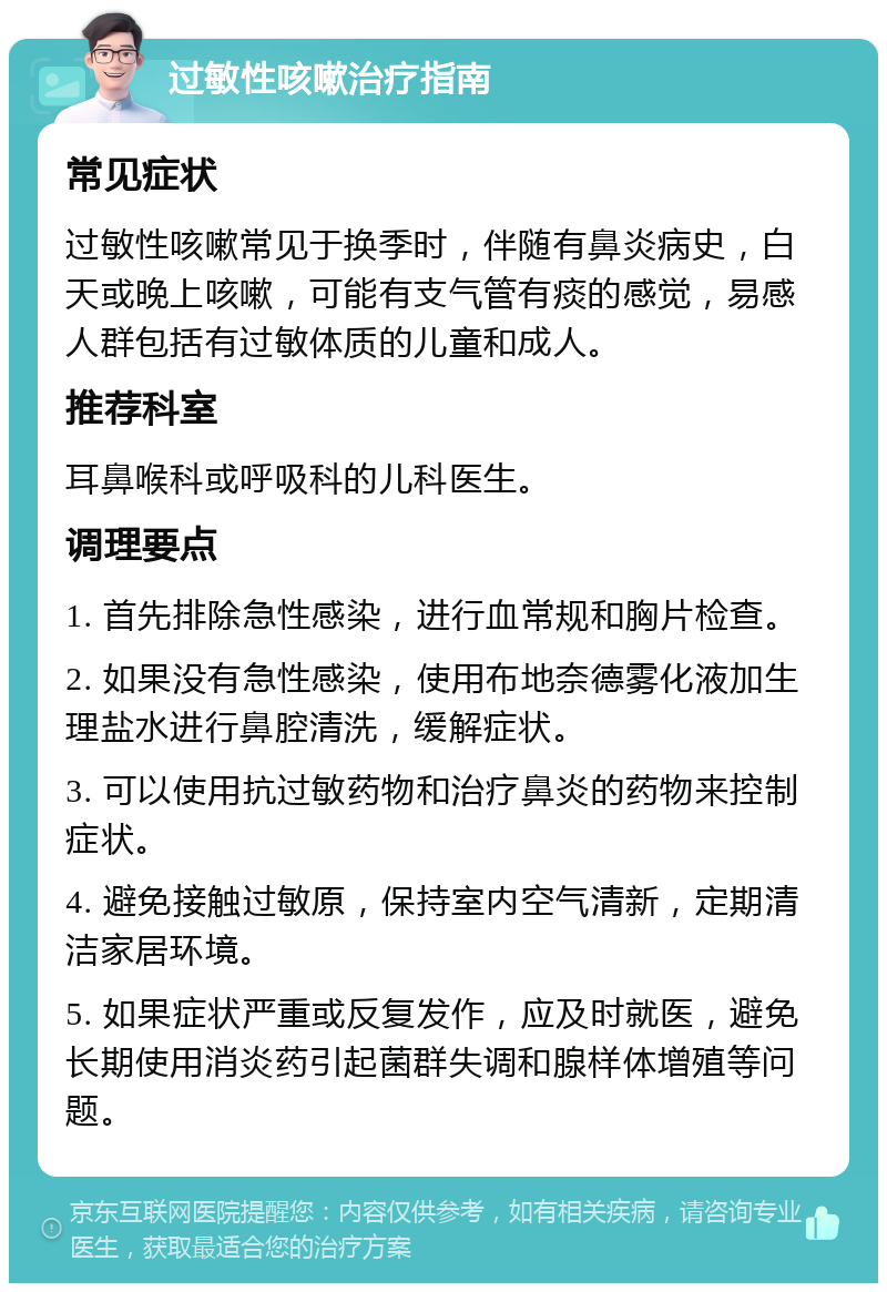 过敏性咳嗽治疗指南 常见症状 过敏性咳嗽常见于换季时，伴随有鼻炎病史，白天或晚上咳嗽，可能有支气管有痰的感觉，易感人群包括有过敏体质的儿童和成人。 推荐科室 耳鼻喉科或呼吸科的儿科医生。 调理要点 1. 首先排除急性感染，进行血常规和胸片检查。 2. 如果没有急性感染，使用布地奈德雾化液加生理盐水进行鼻腔清洗，缓解症状。 3. 可以使用抗过敏药物和治疗鼻炎的药物来控制症状。 4. 避免接触过敏原，保持室内空气清新，定期清洁家居环境。 5. 如果症状严重或反复发作，应及时就医，避免长期使用消炎药引起菌群失调和腺样体增殖等问题。