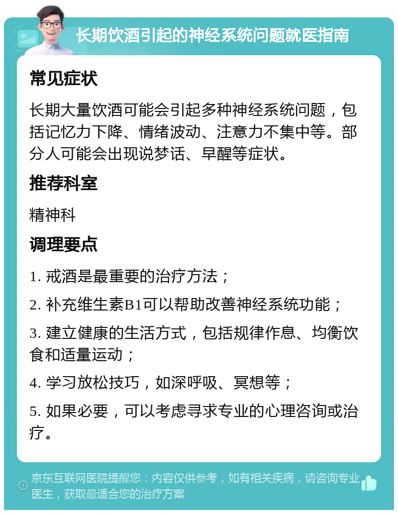 长期饮酒引起的神经系统问题就医指南 常见症状 长期大量饮酒可能会引起多种神经系统问题，包括记忆力下降、情绪波动、注意力不集中等。部分人可能会出现说梦话、早醒等症状。 推荐科室 精神科 调理要点 1. 戒酒是最重要的治疗方法； 2. 补充维生素B1可以帮助改善神经系统功能； 3. 建立健康的生活方式，包括规律作息、均衡饮食和适量运动； 4. 学习放松技巧，如深呼吸、冥想等； 5. 如果必要，可以考虑寻求专业的心理咨询或治疗。