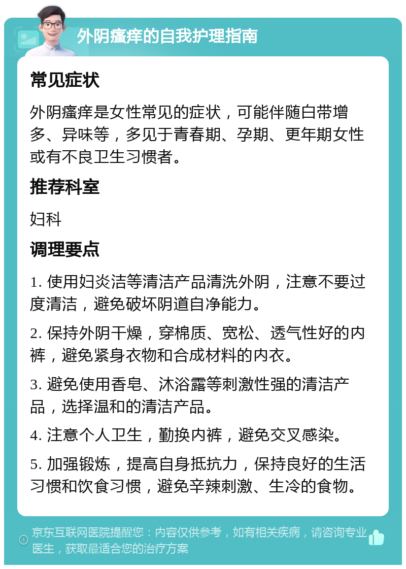 外阴瘙痒的自我护理指南 常见症状 外阴瘙痒是女性常见的症状，可能伴随白带增多、异味等，多见于青春期、孕期、更年期女性或有不良卫生习惯者。 推荐科室 妇科 调理要点 1. 使用妇炎洁等清洁产品清洗外阴，注意不要过度清洁，避免破坏阴道自净能力。 2. 保持外阴干燥，穿棉质、宽松、透气性好的内裤，避免紧身衣物和合成材料的内衣。 3. 避免使用香皂、沐浴露等刺激性强的清洁产品，选择温和的清洁产品。 4. 注意个人卫生，勤换内裤，避免交叉感染。 5. 加强锻炼，提高自身抵抗力，保持良好的生活习惯和饮食习惯，避免辛辣刺激、生冷的食物。