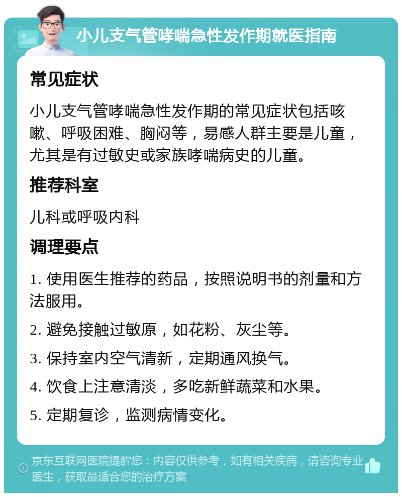 小儿支气管哮喘急性发作期就医指南 常见症状 小儿支气管哮喘急性发作期的常见症状包括咳嗽、呼吸困难、胸闷等，易感人群主要是儿童，尤其是有过敏史或家族哮喘病史的儿童。 推荐科室 儿科或呼吸内科 调理要点 1. 使用医生推荐的药品，按照说明书的剂量和方法服用。 2. 避免接触过敏原，如花粉、灰尘等。 3. 保持室内空气清新，定期通风换气。 4. 饮食上注意清淡，多吃新鲜蔬菜和水果。 5. 定期复诊，监测病情变化。