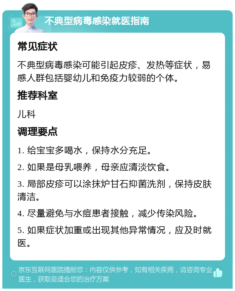 不典型病毒感染就医指南 常见症状 不典型病毒感染可能引起皮疹、发热等症状，易感人群包括婴幼儿和免疫力较弱的个体。 推荐科室 儿科 调理要点 1. 给宝宝多喝水，保持水分充足。 2. 如果是母乳喂养，母亲应清淡饮食。 3. 局部皮疹可以涂抹炉甘石抑菌洗剂，保持皮肤清洁。 4. 尽量避免与水痘患者接触，减少传染风险。 5. 如果症状加重或出现其他异常情况，应及时就医。