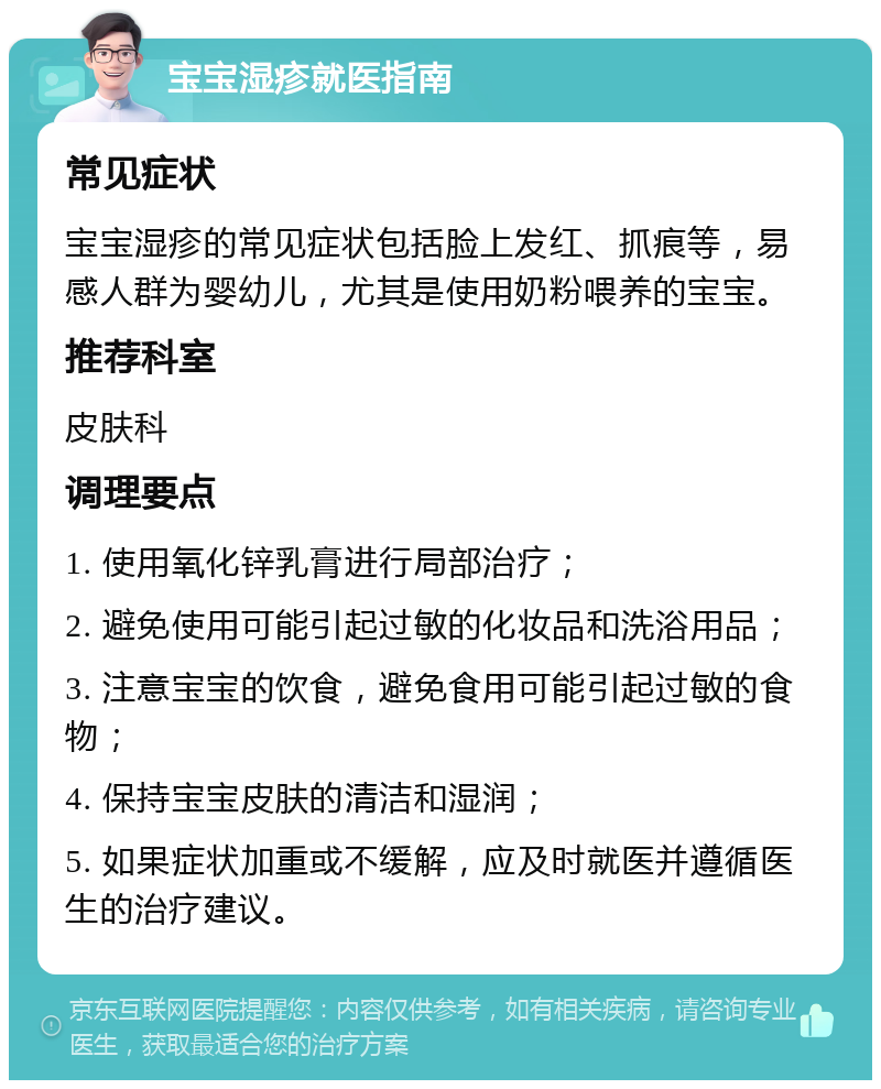 宝宝湿疹就医指南 常见症状 宝宝湿疹的常见症状包括脸上发红、抓痕等，易感人群为婴幼儿，尤其是使用奶粉喂养的宝宝。 推荐科室 皮肤科 调理要点 1. 使用氧化锌乳膏进行局部治疗； 2. 避免使用可能引起过敏的化妆品和洗浴用品； 3. 注意宝宝的饮食，避免食用可能引起过敏的食物； 4. 保持宝宝皮肤的清洁和湿润； 5. 如果症状加重或不缓解，应及时就医并遵循医生的治疗建议。