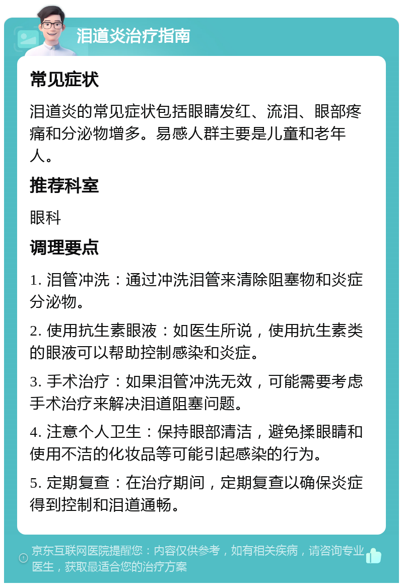 泪道炎治疗指南 常见症状 泪道炎的常见症状包括眼睛发红、流泪、眼部疼痛和分泌物增多。易感人群主要是儿童和老年人。 推荐科室 眼科 调理要点 1. 泪管冲洗：通过冲洗泪管来清除阻塞物和炎症分泌物。 2. 使用抗生素眼液：如医生所说，使用抗生素类的眼液可以帮助控制感染和炎症。 3. 手术治疗：如果泪管冲洗无效，可能需要考虑手术治疗来解决泪道阻塞问题。 4. 注意个人卫生：保持眼部清洁，避免揉眼睛和使用不洁的化妆品等可能引起感染的行为。 5. 定期复查：在治疗期间，定期复查以确保炎症得到控制和泪道通畅。