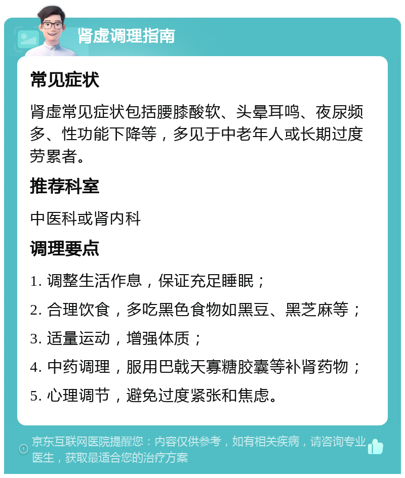 肾虚调理指南 常见症状 肾虚常见症状包括腰膝酸软、头晕耳鸣、夜尿频多、性功能下降等，多见于中老年人或长期过度劳累者。 推荐科室 中医科或肾内科 调理要点 1. 调整生活作息，保证充足睡眠； 2. 合理饮食，多吃黑色食物如黑豆、黑芝麻等； 3. 适量运动，增强体质； 4. 中药调理，服用巴戟天寡糖胶囊等补肾药物； 5. 心理调节，避免过度紧张和焦虑。