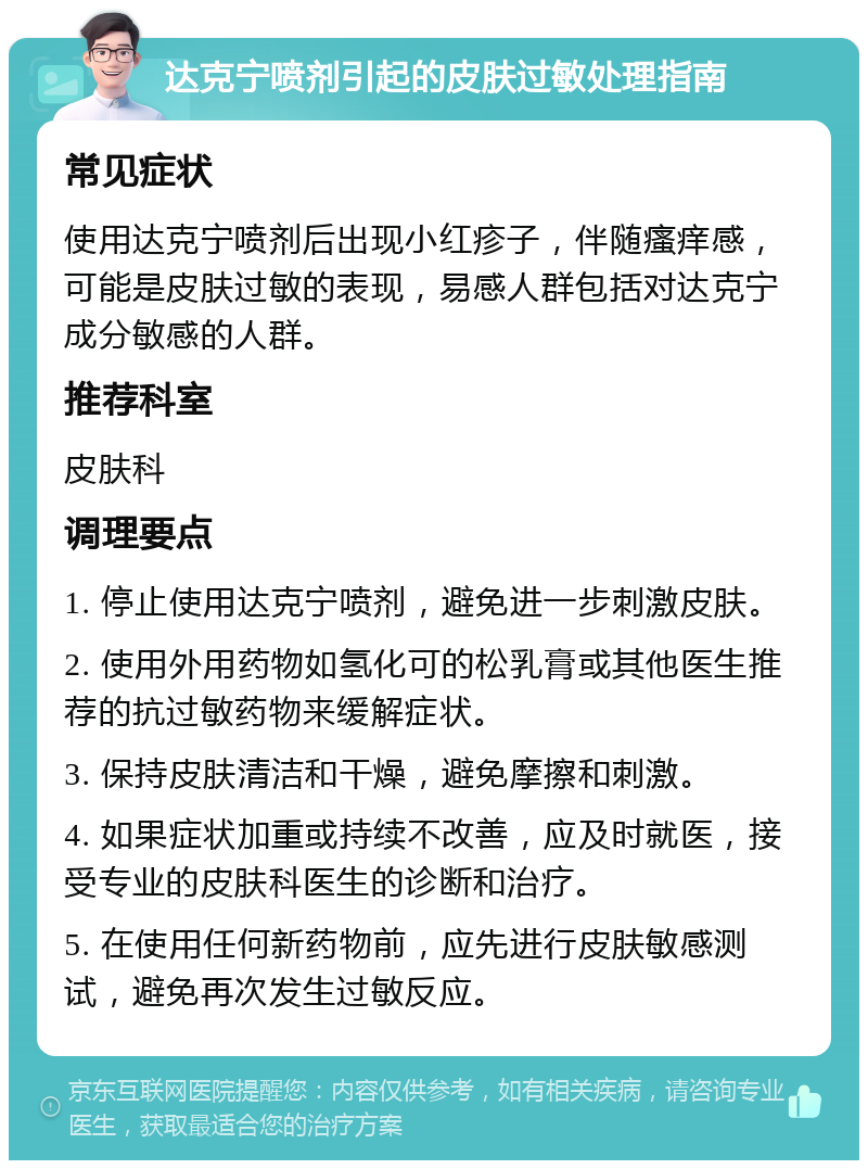 达克宁喷剂引起的皮肤过敏处理指南 常见症状 使用达克宁喷剂后出现小红疹子，伴随瘙痒感，可能是皮肤过敏的表现，易感人群包括对达克宁成分敏感的人群。 推荐科室 皮肤科 调理要点 1. 停止使用达克宁喷剂，避免进一步刺激皮肤。 2. 使用外用药物如氢化可的松乳膏或其他医生推荐的抗过敏药物来缓解症状。 3. 保持皮肤清洁和干燥，避免摩擦和刺激。 4. 如果症状加重或持续不改善，应及时就医，接受专业的皮肤科医生的诊断和治疗。 5. 在使用任何新药物前，应先进行皮肤敏感测试，避免再次发生过敏反应。