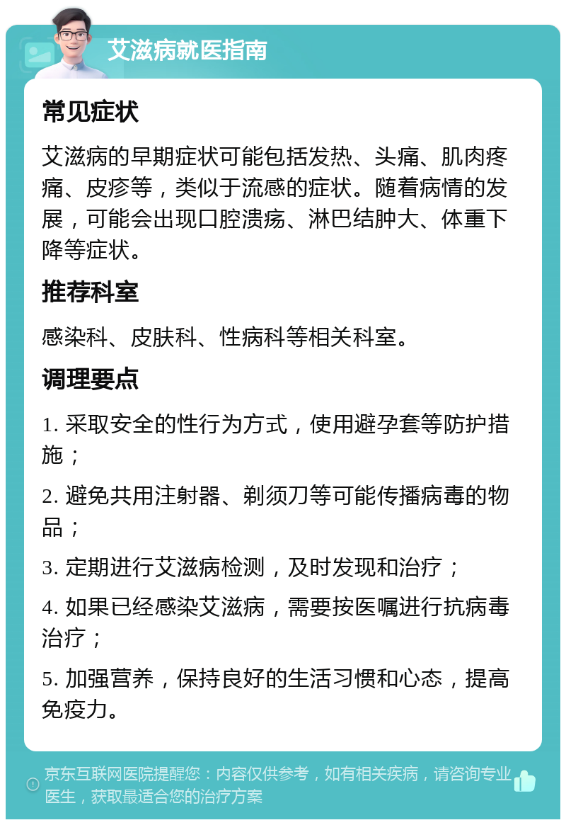 艾滋病就医指南 常见症状 艾滋病的早期症状可能包括发热、头痛、肌肉疼痛、皮疹等，类似于流感的症状。随着病情的发展，可能会出现口腔溃疡、淋巴结肿大、体重下降等症状。 推荐科室 感染科、皮肤科、性病科等相关科室。 调理要点 1. 采取安全的性行为方式，使用避孕套等防护措施； 2. 避免共用注射器、剃须刀等可能传播病毒的物品； 3. 定期进行艾滋病检测，及时发现和治疗； 4. 如果已经感染艾滋病，需要按医嘱进行抗病毒治疗； 5. 加强营养，保持良好的生活习惯和心态，提高免疫力。