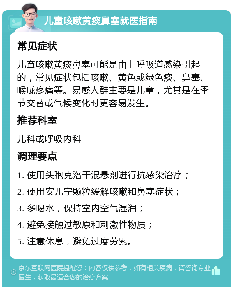 儿童咳嗽黄痰鼻塞就医指南 常见症状 儿童咳嗽黄痰鼻塞可能是由上呼吸道感染引起的，常见症状包括咳嗽、黄色或绿色痰、鼻塞、喉咙疼痛等。易感人群主要是儿童，尤其是在季节交替或气候变化时更容易发生。 推荐科室 儿科或呼吸内科 调理要点 1. 使用头孢克洛干混悬剂进行抗感染治疗； 2. 使用安儿宁颗粒缓解咳嗽和鼻塞症状； 3. 多喝水，保持室内空气湿润； 4. 避免接触过敏原和刺激性物质； 5. 注意休息，避免过度劳累。