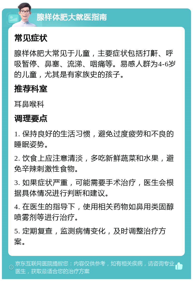 腺样体肥大就医指南 常见症状 腺样体肥大常见于儿童，主要症状包括打鼾、呼吸暂停、鼻塞、流涕、咽痛等。易感人群为4-6岁的儿童，尤其是有家族史的孩子。 推荐科室 耳鼻喉科 调理要点 1. 保持良好的生活习惯，避免过度疲劳和不良的睡眠姿势。 2. 饮食上应注意清淡，多吃新鲜蔬菜和水果，避免辛辣刺激性食物。 3. 如果症状严重，可能需要手术治疗，医生会根据具体情况进行判断和建议。 4. 在医生的指导下，使用相关药物如鼻用类固醇喷雾剂等进行治疗。 5. 定期复查，监测病情变化，及时调整治疗方案。