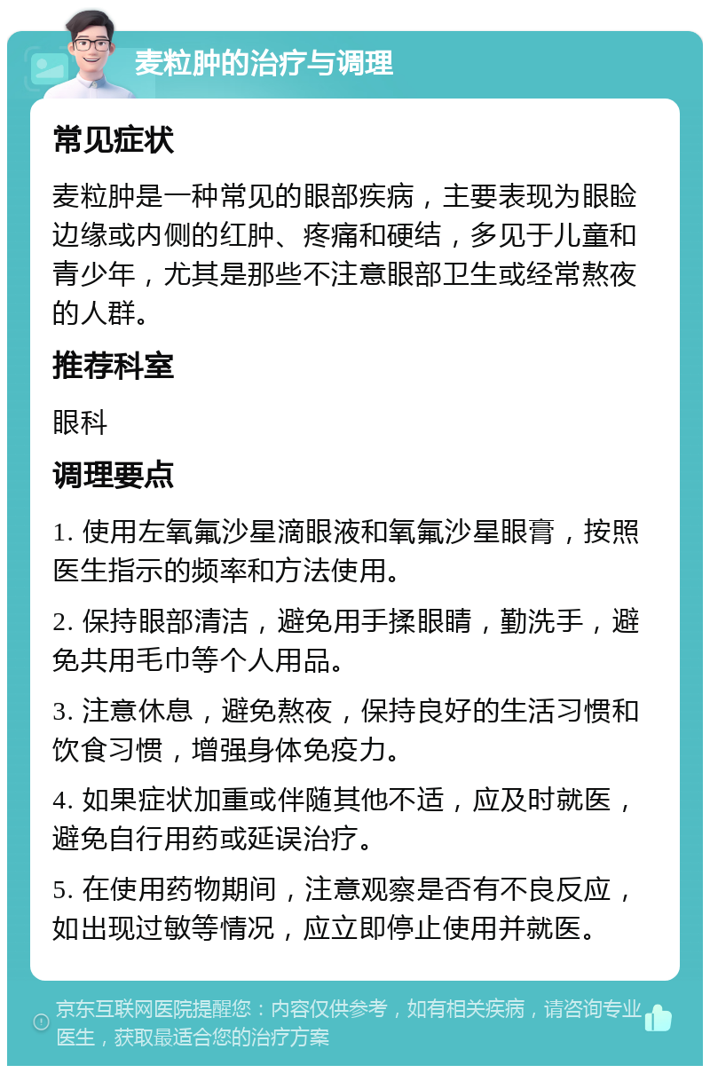 麦粒肿的治疗与调理 常见症状 麦粒肿是一种常见的眼部疾病，主要表现为眼睑边缘或内侧的红肿、疼痛和硬结，多见于儿童和青少年，尤其是那些不注意眼部卫生或经常熬夜的人群。 推荐科室 眼科 调理要点 1. 使用左氧氟沙星滴眼液和氧氟沙星眼膏，按照医生指示的频率和方法使用。 2. 保持眼部清洁，避免用手揉眼睛，勤洗手，避免共用毛巾等个人用品。 3. 注意休息，避免熬夜，保持良好的生活习惯和饮食习惯，增强身体免疫力。 4. 如果症状加重或伴随其他不适，应及时就医，避免自行用药或延误治疗。 5. 在使用药物期间，注意观察是否有不良反应，如出现过敏等情况，应立即停止使用并就医。