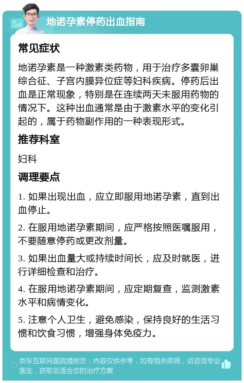 地诺孕素停药出血指南 常见症状 地诺孕素是一种激素类药物，用于治疗多囊卵巢综合征、子宫内膜异位症等妇科疾病。停药后出血是正常现象，特别是在连续两天未服用药物的情况下。这种出血通常是由于激素水平的变化引起的，属于药物副作用的一种表现形式。 推荐科室 妇科 调理要点 1. 如果出现出血，应立即服用地诺孕素，直到出血停止。 2. 在服用地诺孕素期间，应严格按照医嘱服用，不要随意停药或更改剂量。 3. 如果出血量大或持续时间长，应及时就医，进行详细检查和治疗。 4. 在服用地诺孕素期间，应定期复查，监测激素水平和病情变化。 5. 注意个人卫生，避免感染，保持良好的生活习惯和饮食习惯，增强身体免疫力。