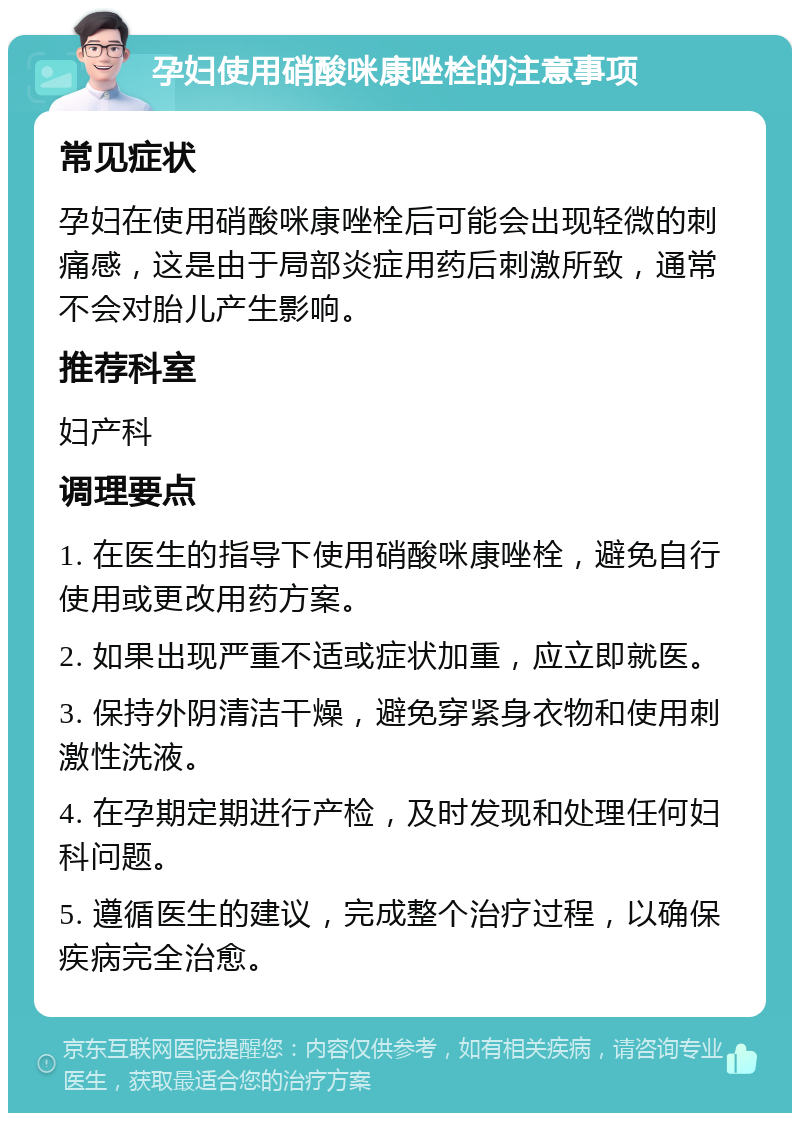 孕妇使用硝酸咪康唑栓的注意事项 常见症状 孕妇在使用硝酸咪康唑栓后可能会出现轻微的刺痛感，这是由于局部炎症用药后刺激所致，通常不会对胎儿产生影响。 推荐科室 妇产科 调理要点 1. 在医生的指导下使用硝酸咪康唑栓，避免自行使用或更改用药方案。 2. 如果出现严重不适或症状加重，应立即就医。 3. 保持外阴清洁干燥，避免穿紧身衣物和使用刺激性洗液。 4. 在孕期定期进行产检，及时发现和处理任何妇科问题。 5. 遵循医生的建议，完成整个治疗过程，以确保疾病完全治愈。