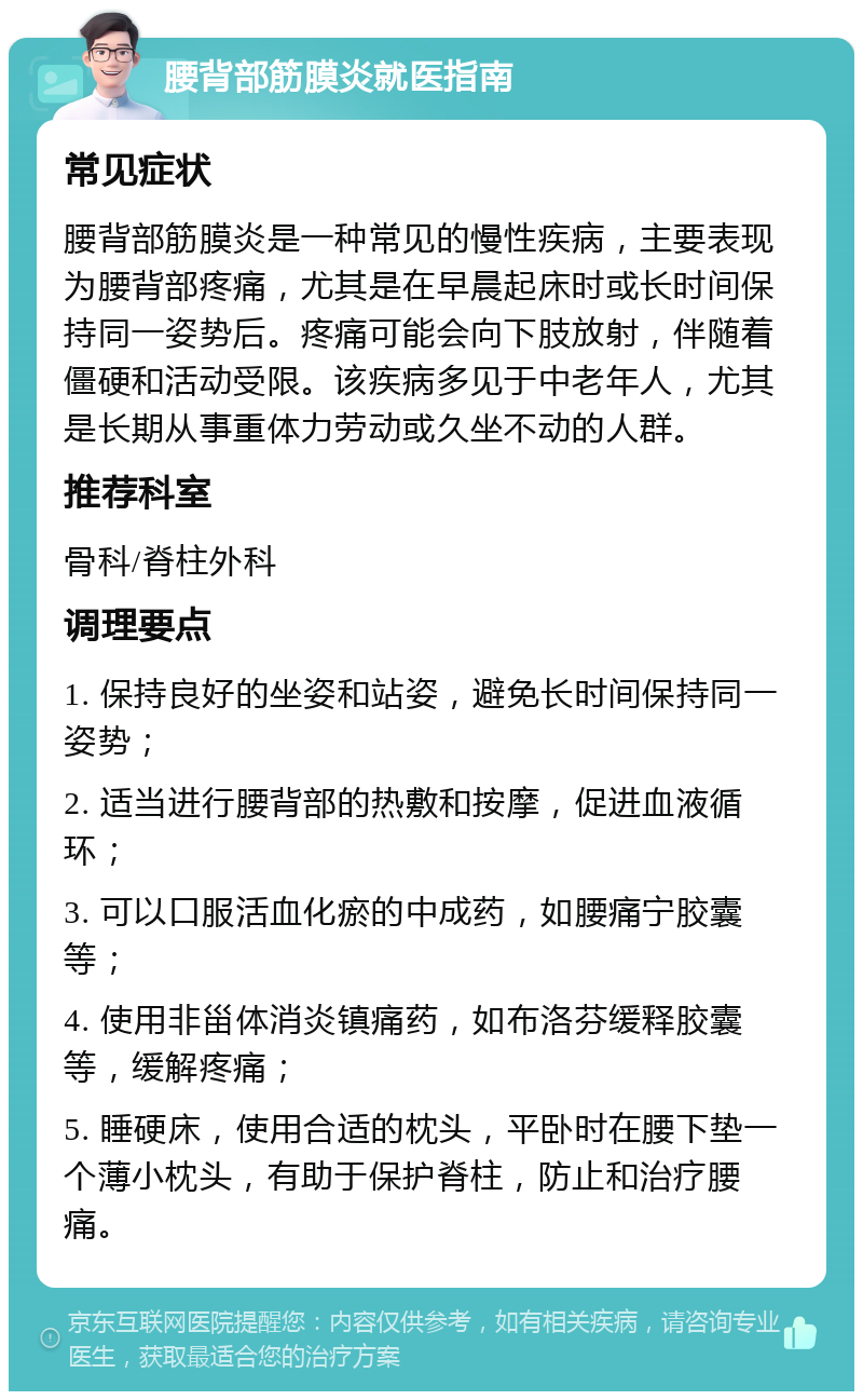 腰背部筋膜炎就医指南 常见症状 腰背部筋膜炎是一种常见的慢性疾病，主要表现为腰背部疼痛，尤其是在早晨起床时或长时间保持同一姿势后。疼痛可能会向下肢放射，伴随着僵硬和活动受限。该疾病多见于中老年人，尤其是长期从事重体力劳动或久坐不动的人群。 推荐科室 骨科/脊柱外科 调理要点 1. 保持良好的坐姿和站姿，避免长时间保持同一姿势； 2. 适当进行腰背部的热敷和按摩，促进血液循环； 3. 可以口服活血化瘀的中成药，如腰痛宁胶囊等； 4. 使用非甾体消炎镇痛药，如布洛芬缓释胶囊等，缓解疼痛； 5. 睡硬床，使用合适的枕头，平卧时在腰下垫一个薄小枕头，有助于保护脊柱，防止和治疗腰痛。