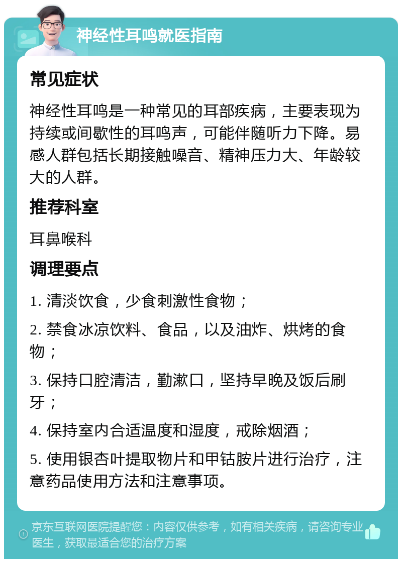 神经性耳鸣就医指南 常见症状 神经性耳鸣是一种常见的耳部疾病，主要表现为持续或间歇性的耳鸣声，可能伴随听力下降。易感人群包括长期接触噪音、精神压力大、年龄较大的人群。 推荐科室 耳鼻喉科 调理要点 1. 清淡饮食，少食刺激性食物； 2. 禁食冰凉饮料、食品，以及油炸、烘烤的食物； 3. 保持口腔清洁，勤漱口，坚持早晚及饭后刷牙； 4. 保持室内合适温度和湿度，戒除烟酒； 5. 使用银杏叶提取物片和甲钴胺片进行治疗，注意药品使用方法和注意事项。