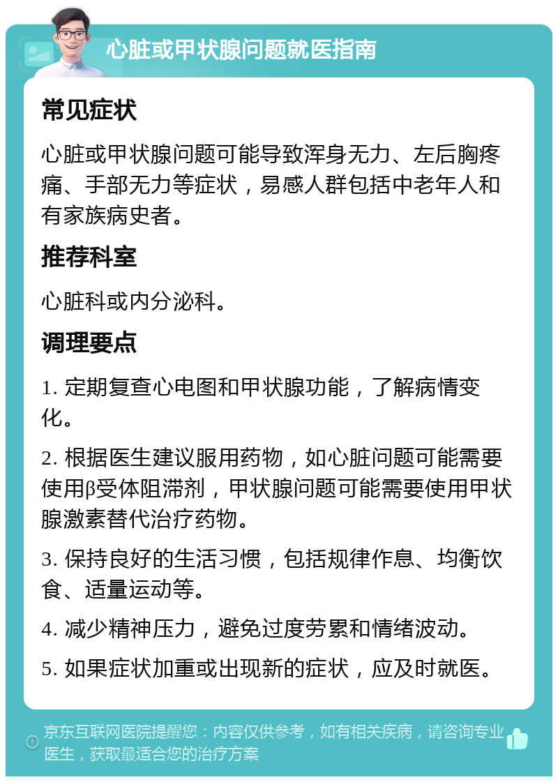 心脏或甲状腺问题就医指南 常见症状 心脏或甲状腺问题可能导致浑身无力、左后胸疼痛、手部无力等症状，易感人群包括中老年人和有家族病史者。 推荐科室 心脏科或内分泌科。 调理要点 1. 定期复查心电图和甲状腺功能，了解病情变化。 2. 根据医生建议服用药物，如心脏问题可能需要使用β受体阻滞剂，甲状腺问题可能需要使用甲状腺激素替代治疗药物。 3. 保持良好的生活习惯，包括规律作息、均衡饮食、适量运动等。 4. 减少精神压力，避免过度劳累和情绪波动。 5. 如果症状加重或出现新的症状，应及时就医。