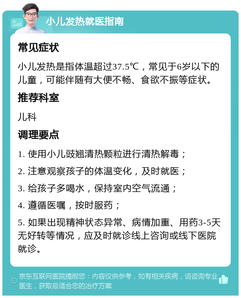 小儿发热就医指南 常见症状 小儿发热是指体温超过37.5℃，常见于6岁以下的儿童，可能伴随有大便不畅、食欲不振等症状。 推荐科室 儿科 调理要点 1. 使用小儿豉翘清热颗粒进行清热解毒； 2. 注意观察孩子的体温变化，及时就医； 3. 给孩子多喝水，保持室内空气流通； 4. 遵循医嘱，按时服药； 5. 如果出现精神状态异常、病情加重、用药3-5天无好转等情况，应及时就诊线上咨询或线下医院就诊。