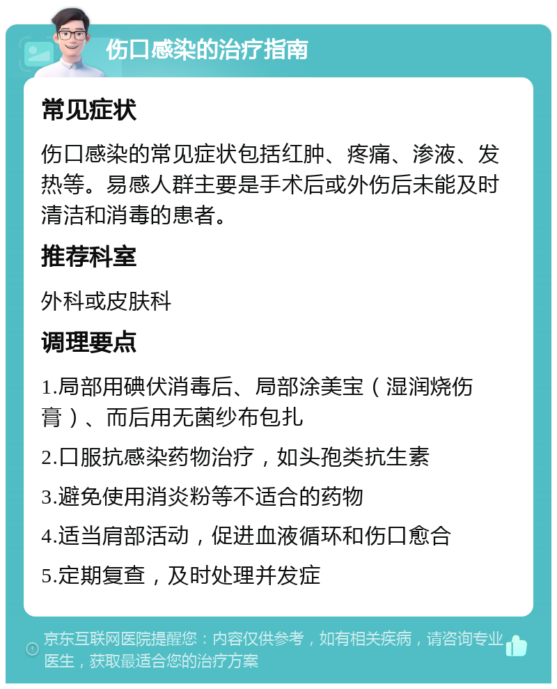 伤口感染的治疗指南 常见症状 伤口感染的常见症状包括红肿、疼痛、渗液、发热等。易感人群主要是手术后或外伤后未能及时清洁和消毒的患者。 推荐科室 外科或皮肤科 调理要点 1.局部用碘伏消毒后、局部涂美宝（湿润烧伤膏）、而后用无菌纱布包扎 2.口服抗感染药物治疗，如头孢类抗生素 3.避免使用消炎粉等不适合的药物 4.适当肩部活动，促进血液循环和伤口愈合 5.定期复查，及时处理并发症