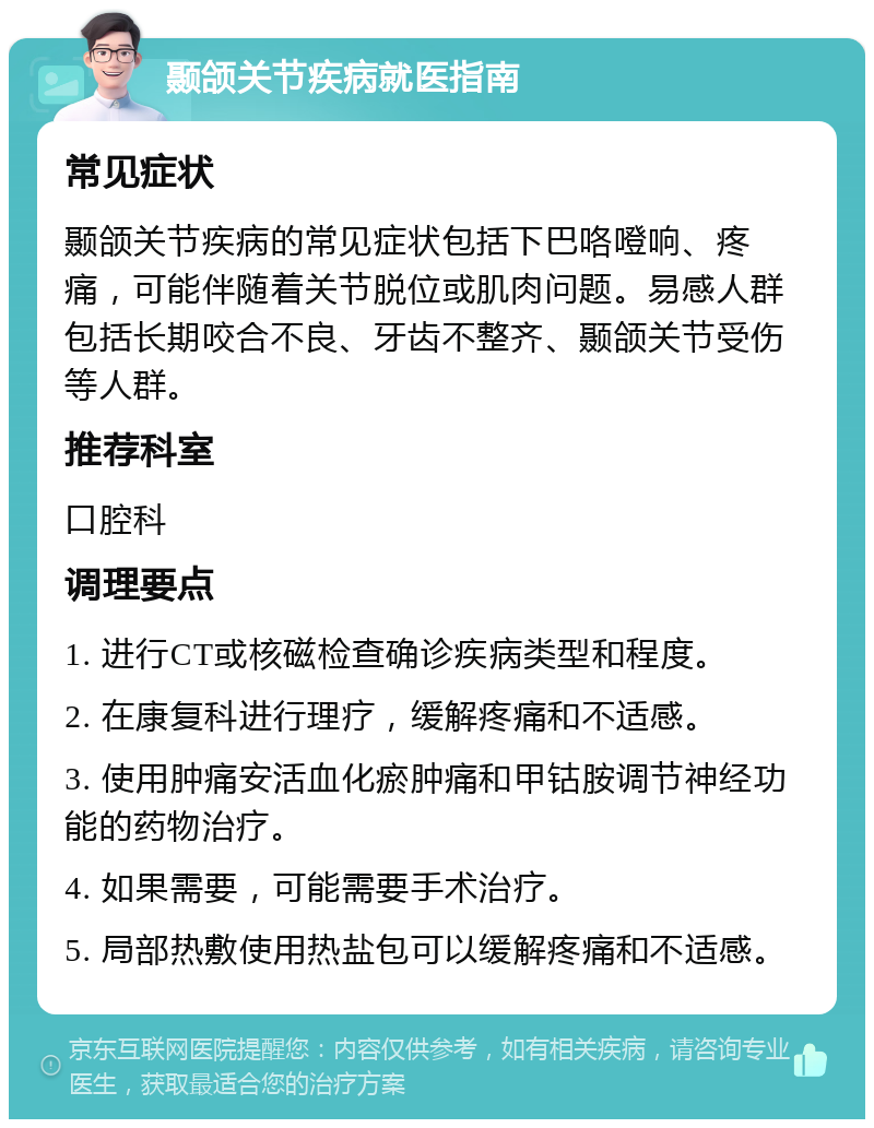 颞颌关节疾病就医指南 常见症状 颞颌关节疾病的常见症状包括下巴咯噔响、疼痛，可能伴随着关节脱位或肌肉问题。易感人群包括长期咬合不良、牙齿不整齐、颞颌关节受伤等人群。 推荐科室 口腔科 调理要点 1. 进行CT或核磁检查确诊疾病类型和程度。 2. 在康复科进行理疗，缓解疼痛和不适感。 3. 使用肿痛安活血化瘀肿痛和甲钴胺调节神经功能的药物治疗。 4. 如果需要，可能需要手术治疗。 5. 局部热敷使用热盐包可以缓解疼痛和不适感。