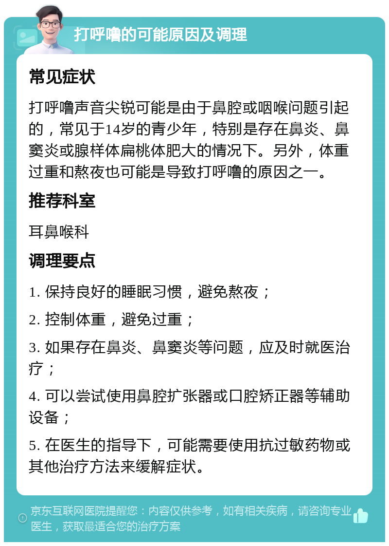 打呼噜的可能原因及调理 常见症状 打呼噜声音尖锐可能是由于鼻腔或咽喉问题引起的，常见于14岁的青少年，特别是存在鼻炎、鼻窦炎或腺样体扁桃体肥大的情况下。另外，体重过重和熬夜也可能是导致打呼噜的原因之一。 推荐科室 耳鼻喉科 调理要点 1. 保持良好的睡眠习惯，避免熬夜； 2. 控制体重，避免过重； 3. 如果存在鼻炎、鼻窦炎等问题，应及时就医治疗； 4. 可以尝试使用鼻腔扩张器或口腔矫正器等辅助设备； 5. 在医生的指导下，可能需要使用抗过敏药物或其他治疗方法来缓解症状。