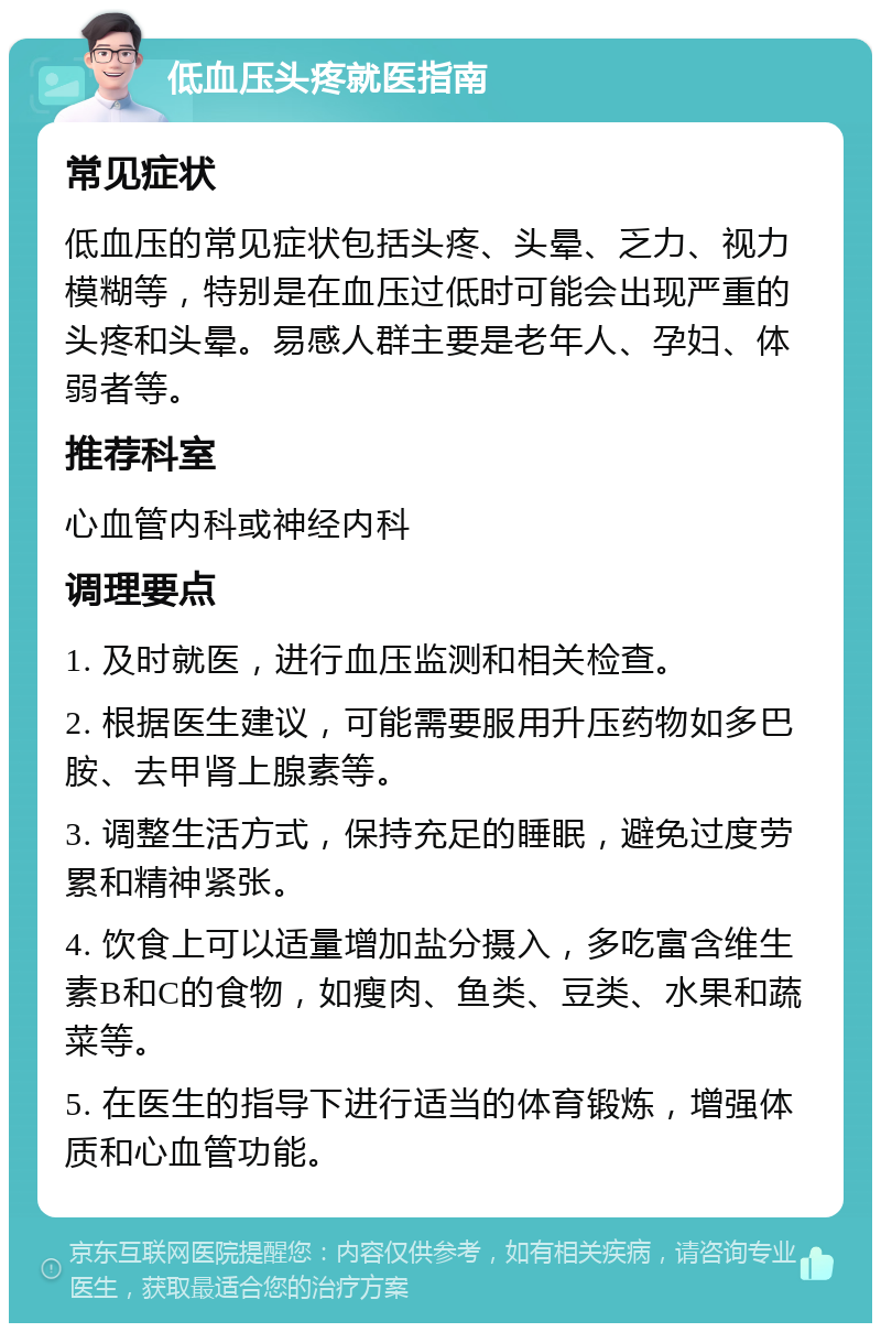 低血压头疼就医指南 常见症状 低血压的常见症状包括头疼、头晕、乏力、视力模糊等，特别是在血压过低时可能会出现严重的头疼和头晕。易感人群主要是老年人、孕妇、体弱者等。 推荐科室 心血管内科或神经内科 调理要点 1. 及时就医，进行血压监测和相关检查。 2. 根据医生建议，可能需要服用升压药物如多巴胺、去甲肾上腺素等。 3. 调整生活方式，保持充足的睡眠，避免过度劳累和精神紧张。 4. 饮食上可以适量增加盐分摄入，多吃富含维生素B和C的食物，如瘦肉、鱼类、豆类、水果和蔬菜等。 5. 在医生的指导下进行适当的体育锻炼，增强体质和心血管功能。