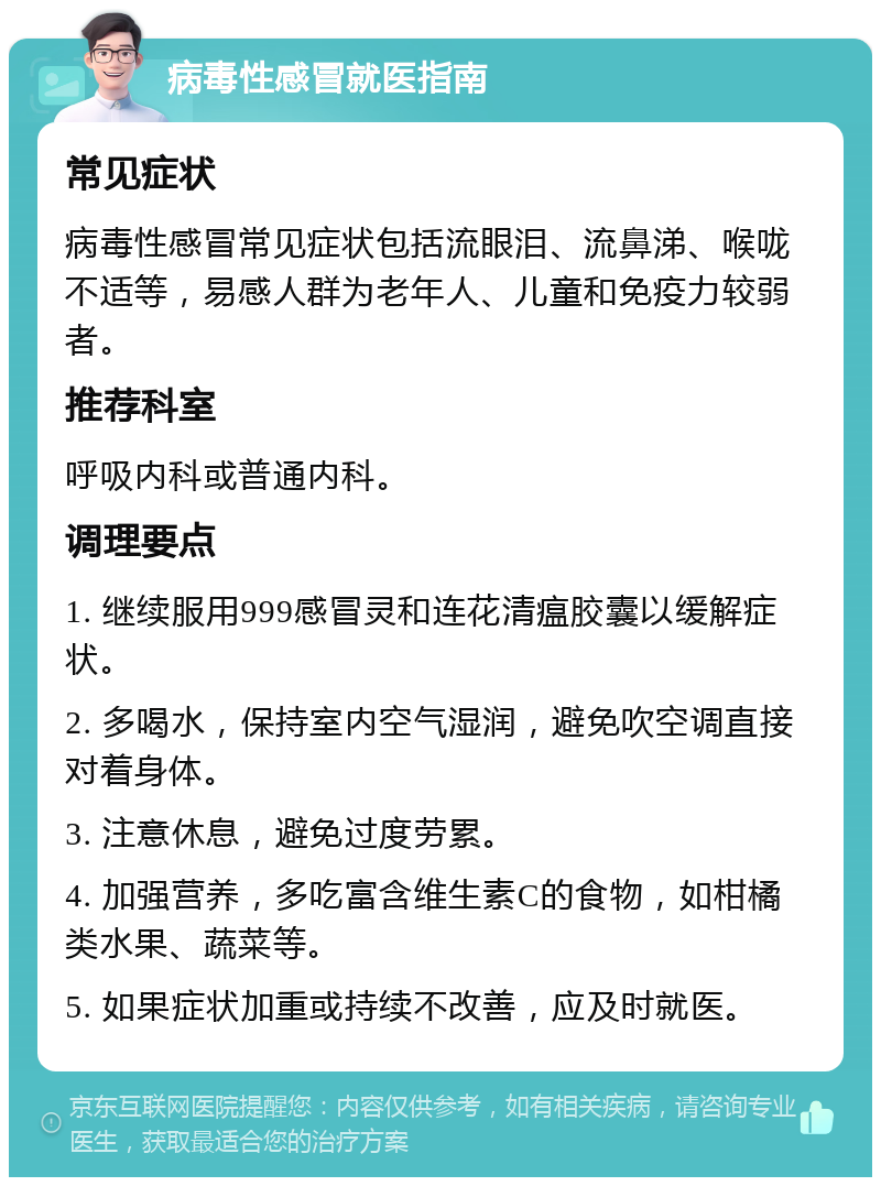 病毒性感冒就医指南 常见症状 病毒性感冒常见症状包括流眼泪、流鼻涕、喉咙不适等，易感人群为老年人、儿童和免疫力较弱者。 推荐科室 呼吸内科或普通内科。 调理要点 1. 继续服用999感冒灵和连花清瘟胶囊以缓解症状。 2. 多喝水，保持室内空气湿润，避免吹空调直接对着身体。 3. 注意休息，避免过度劳累。 4. 加强营养，多吃富含维生素C的食物，如柑橘类水果、蔬菜等。 5. 如果症状加重或持续不改善，应及时就医。