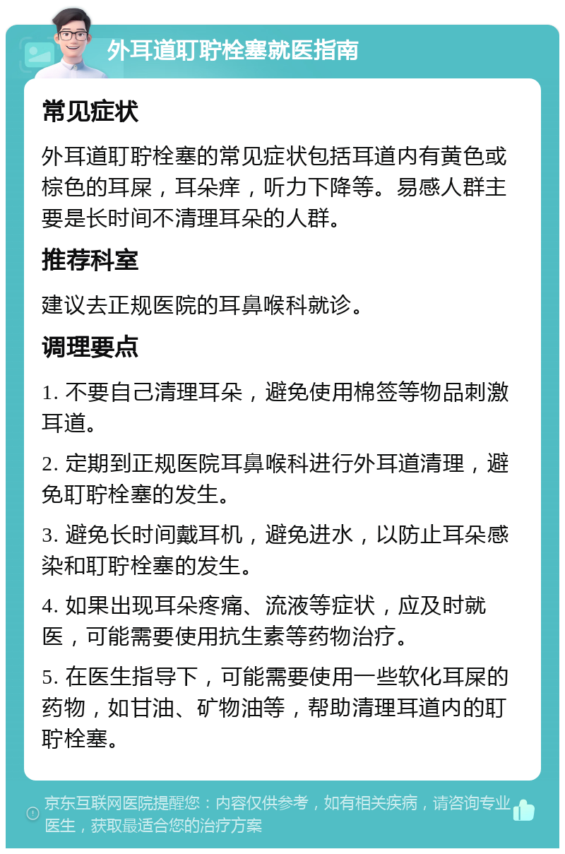 外耳道耵聍栓塞就医指南 常见症状 外耳道耵聍栓塞的常见症状包括耳道内有黄色或棕色的耳屎，耳朵痒，听力下降等。易感人群主要是长时间不清理耳朵的人群。 推荐科室 建议去正规医院的耳鼻喉科就诊。 调理要点 1. 不要自己清理耳朵，避免使用棉签等物品刺激耳道。 2. 定期到正规医院耳鼻喉科进行外耳道清理，避免耵聍栓塞的发生。 3. 避免长时间戴耳机，避免进水，以防止耳朵感染和耵聍栓塞的发生。 4. 如果出现耳朵疼痛、流液等症状，应及时就医，可能需要使用抗生素等药物治疗。 5. 在医生指导下，可能需要使用一些软化耳屎的药物，如甘油、矿物油等，帮助清理耳道内的耵聍栓塞。