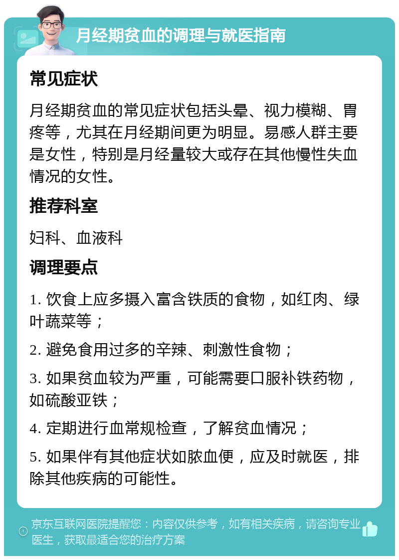 月经期贫血的调理与就医指南 常见症状 月经期贫血的常见症状包括头晕、视力模糊、胃疼等，尤其在月经期间更为明显。易感人群主要是女性，特别是月经量较大或存在其他慢性失血情况的女性。 推荐科室 妇科、血液科 调理要点 1. 饮食上应多摄入富含铁质的食物，如红肉、绿叶蔬菜等； 2. 避免食用过多的辛辣、刺激性食物； 3. 如果贫血较为严重，可能需要口服补铁药物，如硫酸亚铁； 4. 定期进行血常规检查，了解贫血情况； 5. 如果伴有其他症状如脓血便，应及时就医，排除其他疾病的可能性。