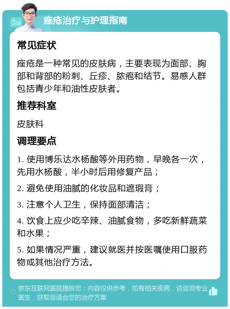 痤疮治疗与护理指南 常见症状 痤疮是一种常见的皮肤病，主要表现为面部、胸部和背部的粉刺、丘疹、脓疱和结节。易感人群包括青少年和油性皮肤者。 推荐科室 皮肤科 调理要点 1. 使用博乐达水杨酸等外用药物，早晚各一次，先用水杨酸，半小时后用修复产品； 2. 避免使用油腻的化妆品和遮瑕膏； 3. 注意个人卫生，保持面部清洁； 4. 饮食上应少吃辛辣、油腻食物，多吃新鲜蔬菜和水果； 5. 如果情况严重，建议就医并按医嘱使用口服药物或其他治疗方法。