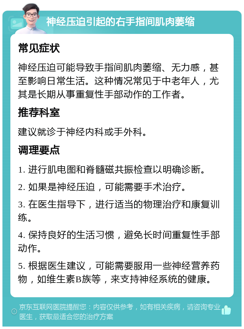 神经压迫引起的右手指间肌肉萎缩 常见症状 神经压迫可能导致手指间肌肉萎缩、无力感，甚至影响日常生活。这种情况常见于中老年人，尤其是长期从事重复性手部动作的工作者。 推荐科室 建议就诊于神经内科或手外科。 调理要点 1. 进行肌电图和脊髓磁共振检查以明确诊断。 2. 如果是神经压迫，可能需要手术治疗。 3. 在医生指导下，进行适当的物理治疗和康复训练。 4. 保持良好的生活习惯，避免长时间重复性手部动作。 5. 根据医生建议，可能需要服用一些神经营养药物，如维生素B族等，来支持神经系统的健康。