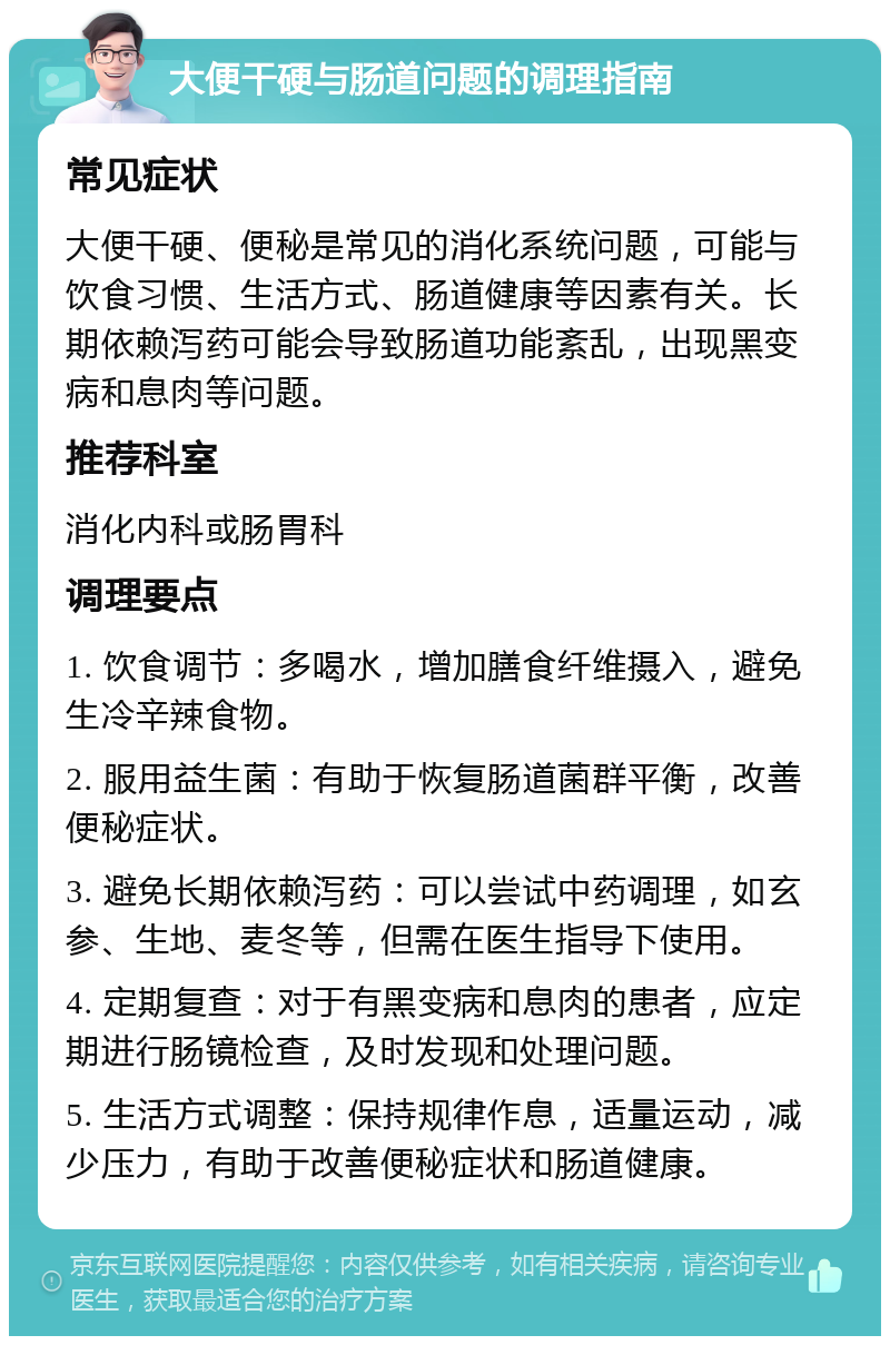 大便干硬与肠道问题的调理指南 常见症状 大便干硬、便秘是常见的消化系统问题，可能与饮食习惯、生活方式、肠道健康等因素有关。长期依赖泻药可能会导致肠道功能紊乱，出现黑变病和息肉等问题。 推荐科室 消化内科或肠胃科 调理要点 1. 饮食调节：多喝水，增加膳食纤维摄入，避免生冷辛辣食物。 2. 服用益生菌：有助于恢复肠道菌群平衡，改善便秘症状。 3. 避免长期依赖泻药：可以尝试中药调理，如玄参、生地、麦冬等，但需在医生指导下使用。 4. 定期复查：对于有黑变病和息肉的患者，应定期进行肠镜检查，及时发现和处理问题。 5. 生活方式调整：保持规律作息，适量运动，减少压力，有助于改善便秘症状和肠道健康。