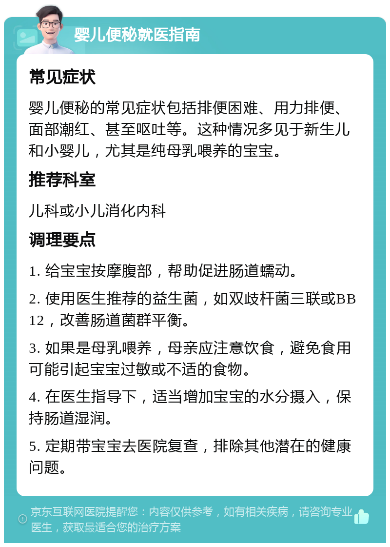 婴儿便秘就医指南 常见症状 婴儿便秘的常见症状包括排便困难、用力排便、面部潮红、甚至呕吐等。这种情况多见于新生儿和小婴儿，尤其是纯母乳喂养的宝宝。 推荐科室 儿科或小儿消化内科 调理要点 1. 给宝宝按摩腹部，帮助促进肠道蠕动。 2. 使用医生推荐的益生菌，如双歧杆菌三联或BB12，改善肠道菌群平衡。 3. 如果是母乳喂养，母亲应注意饮食，避免食用可能引起宝宝过敏或不适的食物。 4. 在医生指导下，适当增加宝宝的水分摄入，保持肠道湿润。 5. 定期带宝宝去医院复查，排除其他潜在的健康问题。