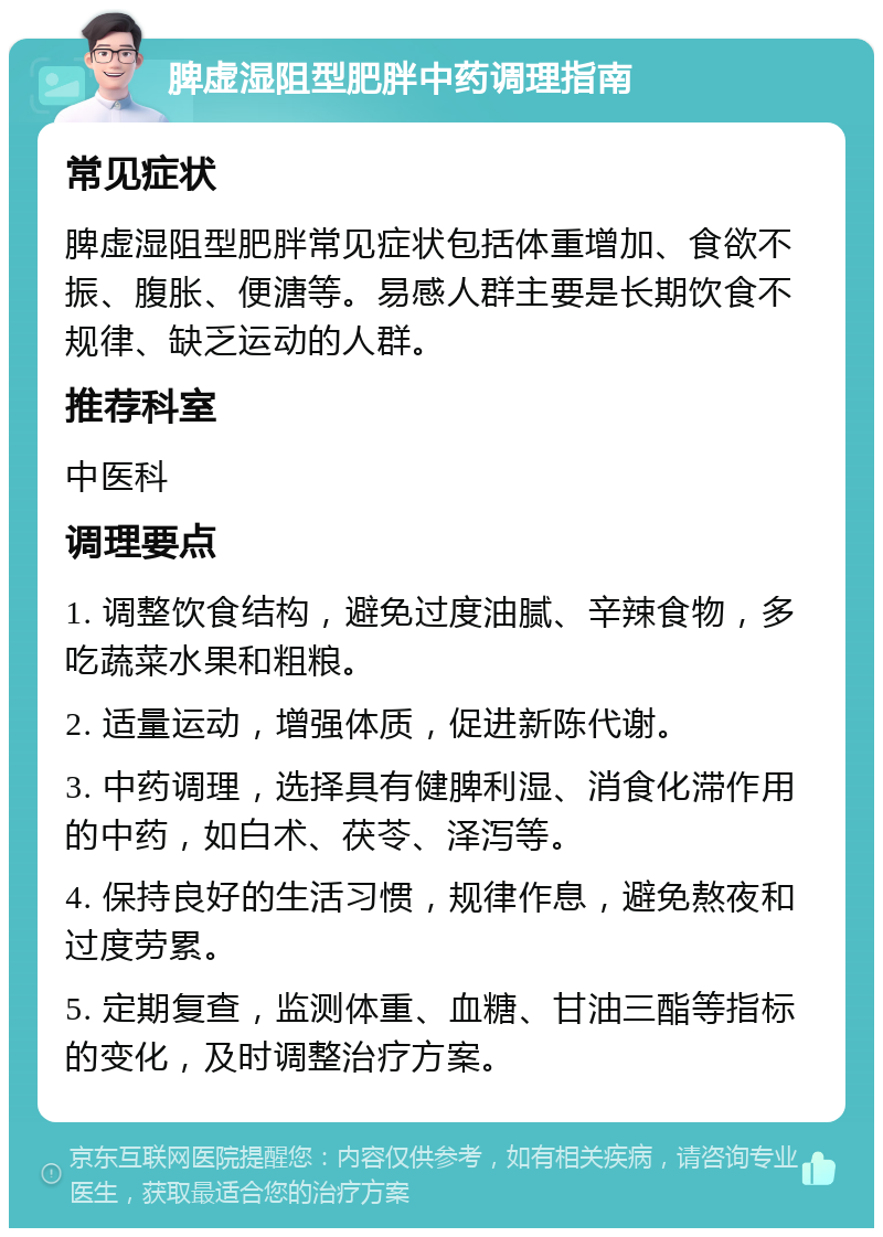 脾虚湿阻型肥胖中药调理指南 常见症状 脾虚湿阻型肥胖常见症状包括体重增加、食欲不振、腹胀、便溏等。易感人群主要是长期饮食不规律、缺乏运动的人群。 推荐科室 中医科 调理要点 1. 调整饮食结构，避免过度油腻、辛辣食物，多吃蔬菜水果和粗粮。 2. 适量运动，增强体质，促进新陈代谢。 3. 中药调理，选择具有健脾利湿、消食化滞作用的中药，如白术、茯苓、泽泻等。 4. 保持良好的生活习惯，规律作息，避免熬夜和过度劳累。 5. 定期复查，监测体重、血糖、甘油三酯等指标的变化，及时调整治疗方案。