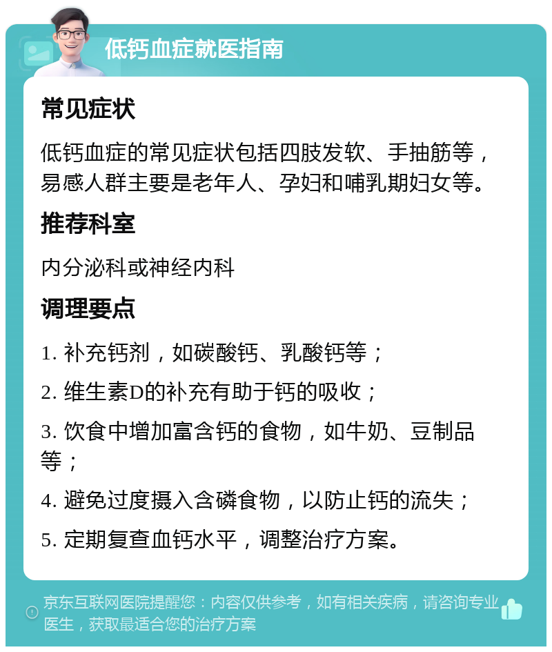 低钙血症就医指南 常见症状 低钙血症的常见症状包括四肢发软、手抽筋等，易感人群主要是老年人、孕妇和哺乳期妇女等。 推荐科室 内分泌科或神经内科 调理要点 1. 补充钙剂，如碳酸钙、乳酸钙等； 2. 维生素D的补充有助于钙的吸收； 3. 饮食中增加富含钙的食物，如牛奶、豆制品等； 4. 避免过度摄入含磷食物，以防止钙的流失； 5. 定期复查血钙水平，调整治疗方案。