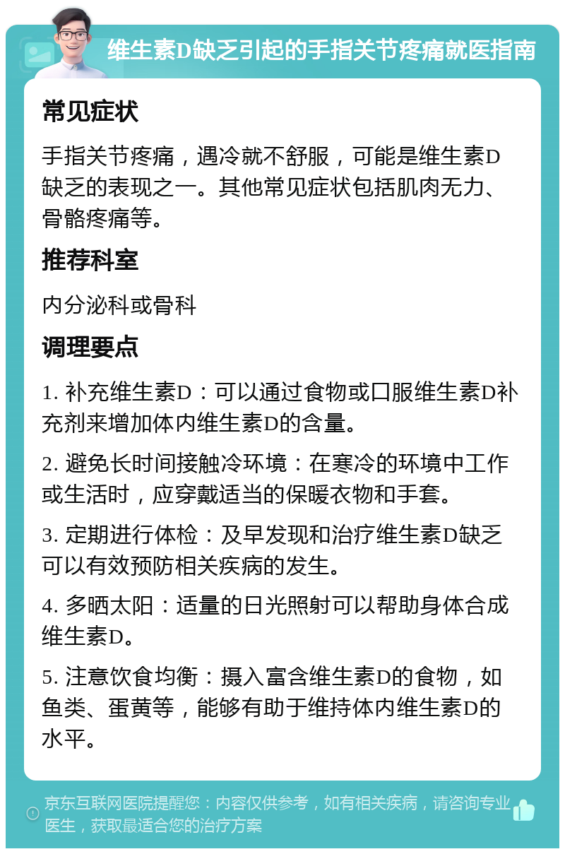 维生素D缺乏引起的手指关节疼痛就医指南 常见症状 手指关节疼痛，遇冷就不舒服，可能是维生素D缺乏的表现之一。其他常见症状包括肌肉无力、骨骼疼痛等。 推荐科室 内分泌科或骨科 调理要点 1. 补充维生素D：可以通过食物或口服维生素D补充剂来增加体内维生素D的含量。 2. 避免长时间接触冷环境：在寒冷的环境中工作或生活时，应穿戴适当的保暖衣物和手套。 3. 定期进行体检：及早发现和治疗维生素D缺乏可以有效预防相关疾病的发生。 4. 多晒太阳：适量的日光照射可以帮助身体合成维生素D。 5. 注意饮食均衡：摄入富含维生素D的食物，如鱼类、蛋黄等，能够有助于维持体内维生素D的水平。