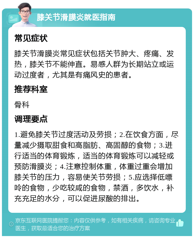 膝关节滑膜炎就医指南 常见症状 膝关节滑膜炎常见症状包括关节肿大、疼痛、发热，膝关节不能伸直。易感人群为长期站立或运动过度者，尤其是有痛风史的患者。 推荐科室 骨科 调理要点 1.避免膝关节过度活动及劳损；2.在饮食方面，尽量减少摄取甜食和高脂肪、高固醇的食物；3.进行适当的体育锻炼，适当的体育锻炼可以减轻或预防滑膜炎；4.注意控制体重，体重过重会增加膝关节的压力，容易使关节劳损；5.应选择低嘌呤的食物，少吃较咸的食物，禁酒，多饮水，补充充足的水分，可以促进尿酸的排出。