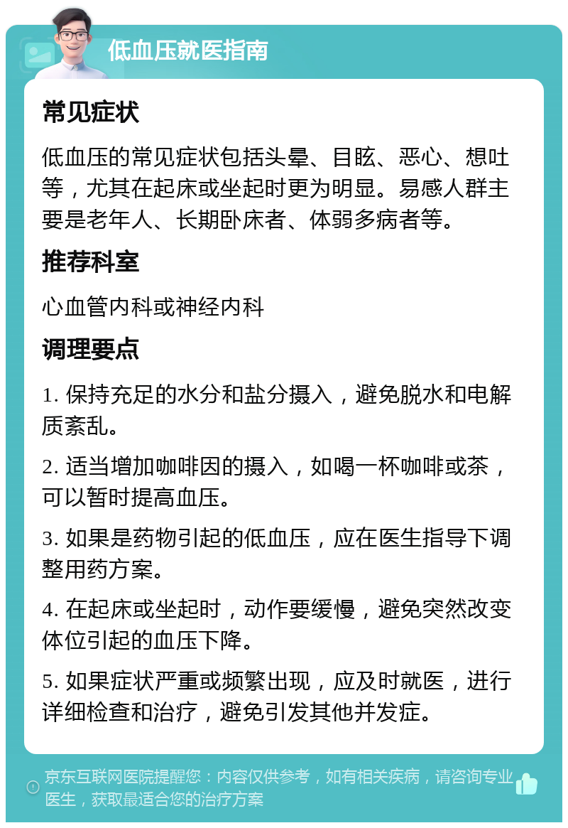 低血压就医指南 常见症状 低血压的常见症状包括头晕、目眩、恶心、想吐等，尤其在起床或坐起时更为明显。易感人群主要是老年人、长期卧床者、体弱多病者等。 推荐科室 心血管内科或神经内科 调理要点 1. 保持充足的水分和盐分摄入，避免脱水和电解质紊乱。 2. 适当增加咖啡因的摄入，如喝一杯咖啡或茶，可以暂时提高血压。 3. 如果是药物引起的低血压，应在医生指导下调整用药方案。 4. 在起床或坐起时，动作要缓慢，避免突然改变体位引起的血压下降。 5. 如果症状严重或频繁出现，应及时就医，进行详细检查和治疗，避免引发其他并发症。