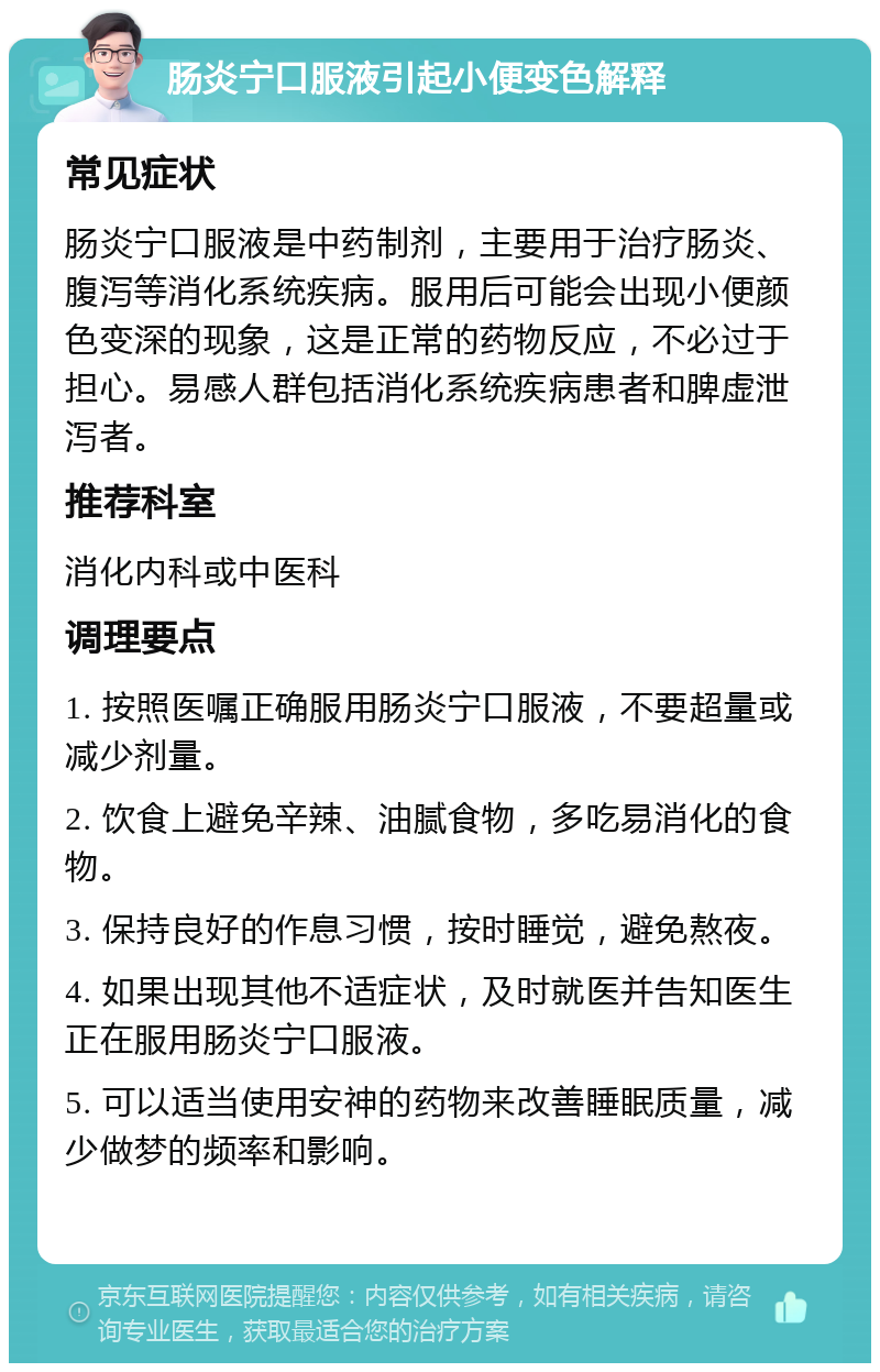 肠炎宁口服液引起小便变色解释 常见症状 肠炎宁口服液是中药制剂，主要用于治疗肠炎、腹泻等消化系统疾病。服用后可能会出现小便颜色变深的现象，这是正常的药物反应，不必过于担心。易感人群包括消化系统疾病患者和脾虚泄泻者。 推荐科室 消化内科或中医科 调理要点 1. 按照医嘱正确服用肠炎宁口服液，不要超量或减少剂量。 2. 饮食上避免辛辣、油腻食物，多吃易消化的食物。 3. 保持良好的作息习惯，按时睡觉，避免熬夜。 4. 如果出现其他不适症状，及时就医并告知医生正在服用肠炎宁口服液。 5. 可以适当使用安神的药物来改善睡眠质量，减少做梦的频率和影响。