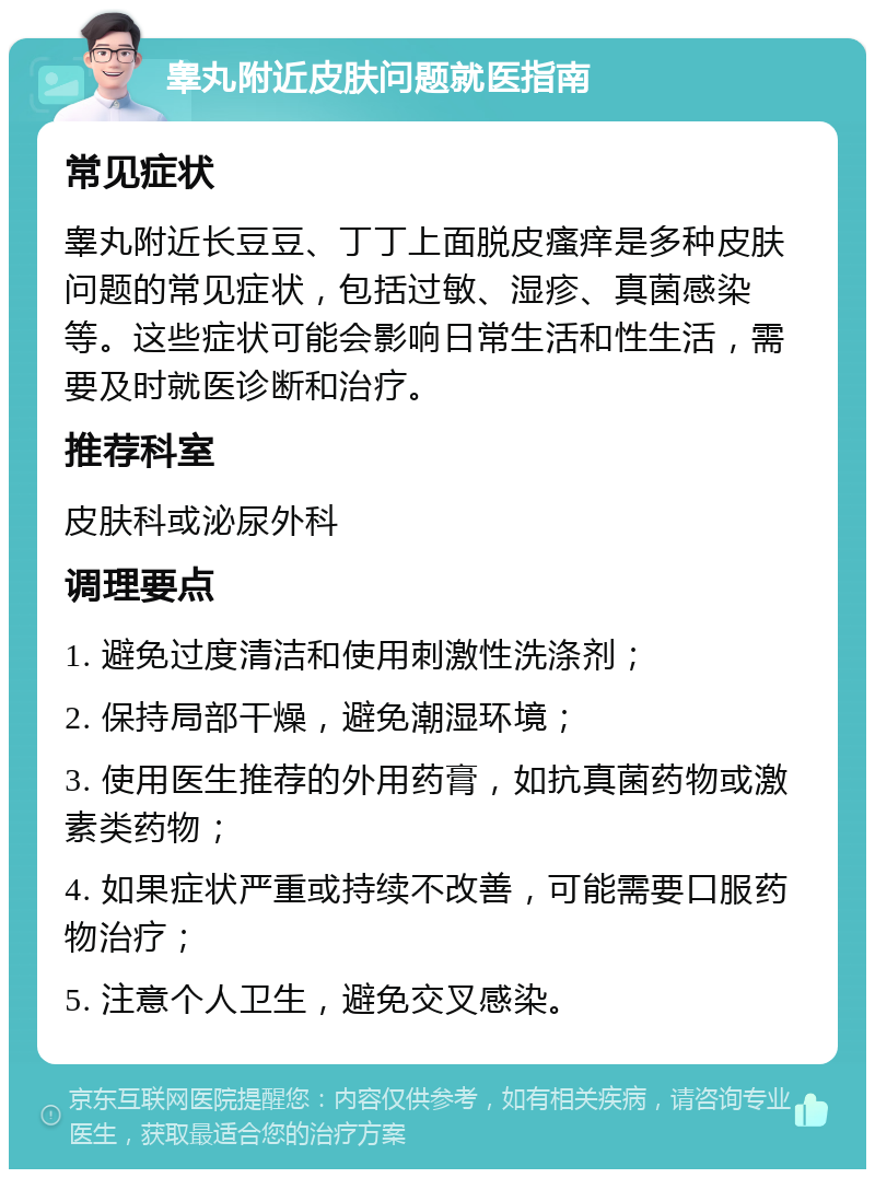 睾丸附近皮肤问题就医指南 常见症状 睾丸附近长豆豆、丁丁上面脱皮瘙痒是多种皮肤问题的常见症状，包括过敏、湿疹、真菌感染等。这些症状可能会影响日常生活和性生活，需要及时就医诊断和治疗。 推荐科室 皮肤科或泌尿外科 调理要点 1. 避免过度清洁和使用刺激性洗涤剂； 2. 保持局部干燥，避免潮湿环境； 3. 使用医生推荐的外用药膏，如抗真菌药物或激素类药物； 4. 如果症状严重或持续不改善，可能需要口服药物治疗； 5. 注意个人卫生，避免交叉感染。