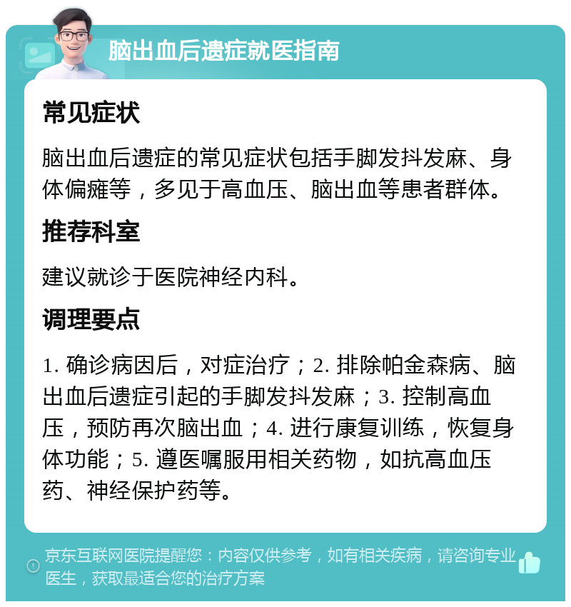 脑出血后遗症就医指南 常见症状 脑出血后遗症的常见症状包括手脚发抖发麻、身体偏瘫等，多见于高血压、脑出血等患者群体。 推荐科室 建议就诊于医院神经内科。 调理要点 1. 确诊病因后，对症治疗；2. 排除帕金森病、脑出血后遗症引起的手脚发抖发麻；3. 控制高血压，预防再次脑出血；4. 进行康复训练，恢复身体功能；5. 遵医嘱服用相关药物，如抗高血压药、神经保护药等。