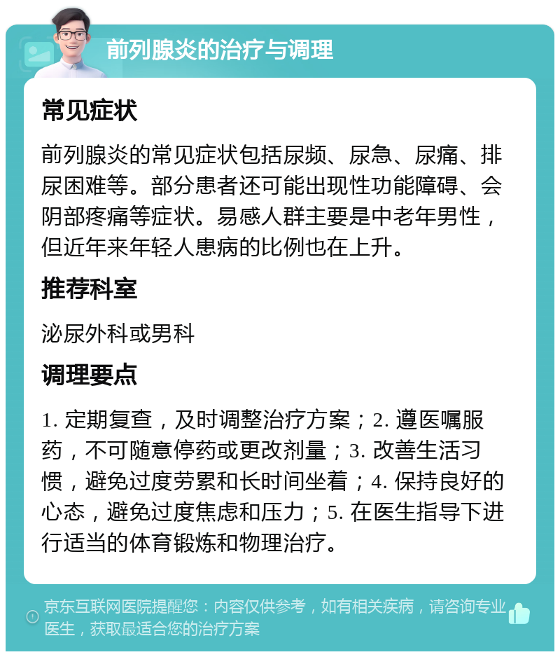 前列腺炎的治疗与调理 常见症状 前列腺炎的常见症状包括尿频、尿急、尿痛、排尿困难等。部分患者还可能出现性功能障碍、会阴部疼痛等症状。易感人群主要是中老年男性，但近年来年轻人患病的比例也在上升。 推荐科室 泌尿外科或男科 调理要点 1. 定期复查，及时调整治疗方案；2. 遵医嘱服药，不可随意停药或更改剂量；3. 改善生活习惯，避免过度劳累和长时间坐着；4. 保持良好的心态，避免过度焦虑和压力；5. 在医生指导下进行适当的体育锻炼和物理治疗。