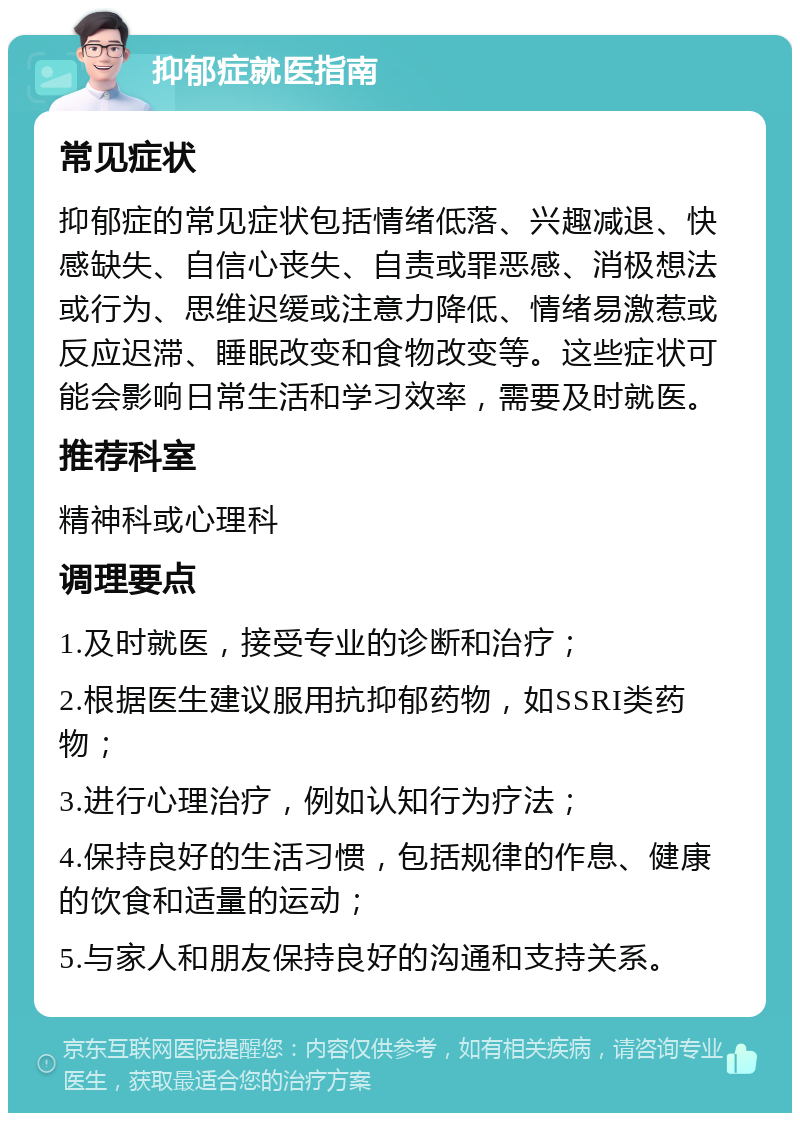 抑郁症就医指南 常见症状 抑郁症的常见症状包括情绪低落、兴趣减退、快感缺失、自信心丧失、自责或罪恶感、消极想法或行为、思维迟缓或注意力降低、情绪易激惹或反应迟滞、睡眠改变和食物改变等。这些症状可能会影响日常生活和学习效率，需要及时就医。 推荐科室 精神科或心理科 调理要点 1.及时就医，接受专业的诊断和治疗； 2.根据医生建议服用抗抑郁药物，如SSRI类药物； 3.进行心理治疗，例如认知行为疗法； 4.保持良好的生活习惯，包括规律的作息、健康的饮食和适量的运动； 5.与家人和朋友保持良好的沟通和支持关系。